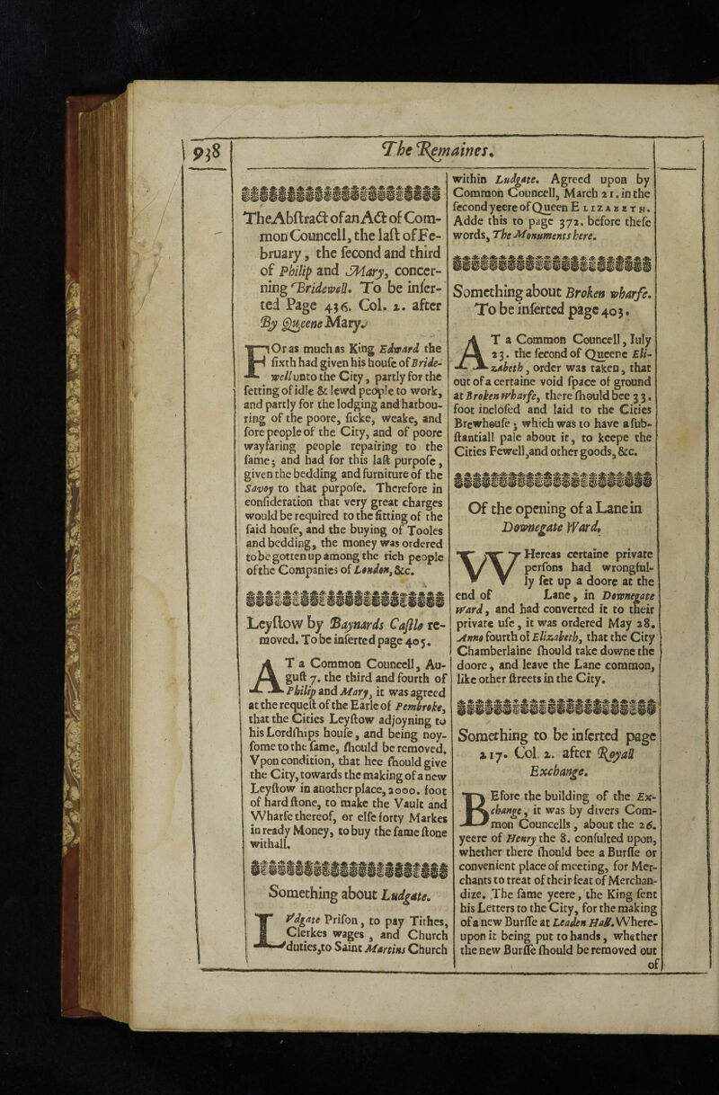 7he ^B^naines % TheAbfl:ra(3: ofan Adt of Com¬ mon Councell, the laft of Fe¬ bruary , the fecond and third of Philip and JPIdary^ concer¬ ning ''Bridemli. To be inlcr- ted Page 456. Col. x. after ^eeneidztyj FOras much as King Edward the fixth had given his houfc o{Bride- well unco the City, partly for the fcttingofidle & lewd people to work, and partly for the lodging and harbou¬ ring of the poorc, ficke, weake, and fore people of the City, and of poorc wayfaring people repairing to the fame; and had for this laft purpofe, given the bedding and furniture of the Savoy to that purpofe. Therefore in eonfidcration that very great charges would be required to the fitting of the faid hoiife, and the buying of Tooles and bedding, the money was ordered to be gotten up among the rich people ofthc Companies of Loitden^^c, Leyflow by !Bajnards Cafth re¬ moved. To be inferted page 405. At a Common Connccll, Au- guft 7. the third and fourth of Philip and Mary^ it was agreed at the requeft of the Earle of Pembroke^ that the Cities Leyftow ad/oyning to hisLordlhips houfe, and being noy- fometothc fame, Hiould be removed, Vpon condition, that hee fhouldgive the City, towards the making of a new Leyftow in another place, 3000. foot of hardftone, to make the Vault and Wharfe thereof, or elfc forty Markes in ready Money, to buy the fame ftone withall. Something about Ludg^te. Lf^dgate Prifon, to pay Tithes, Clerkes wages , and Church duties,to Saint Mmins Church within Ludgm. Agreed upon by Common Councell, March 21. in the fccond y eere of Queen Elizabeth. Adde this to pjigc 372. before thefe words. The -Monuments here. Something about Broken wharfe. To be inferted page 405. At a Common Councell, luly 23. the fccond of Queenc Eli¬ zabeth , order was taken, that out of a certaine void fpacc of ground at Broken H^harfe, there fhould bee 3 3, foot inclofed and laid to the Cities Brewheufe 5 which was 10 have afub- ftantiall pale about it, to kcepe the Cities Fewell,and other goods, &c. Of the opening of a Lane in Downegate Jfard, W Hercas certaine private perfons had wrongful¬ ly fet up a doore at the end of Lane, in Downegate tvard, and had converted it to their private ufc, it was ordered May 28, Anno fourth oi Eliz,abethy that the City Chamberlaine fhould take downe the doore ^ and leave the Lane common, like other ftrccts in the City. Something to be inferted page 117. Col. X. after Exchange. BEforc the building of the Ex¬ change ^ it was by divers Com¬ mon Councells, about the 25. yeerc of Henry the 8. confulted upon, whether there fhould bee a Burfle or convenient place of meeting, for Mer¬ chants to treat of their feat of Merchan¬ dize, .The fame ycere, the King fent his Letters to the City, for the making of a new Burffe at Leaden Where¬ upon it being put to hands, whether the new Burfle fhould be removed out I of)