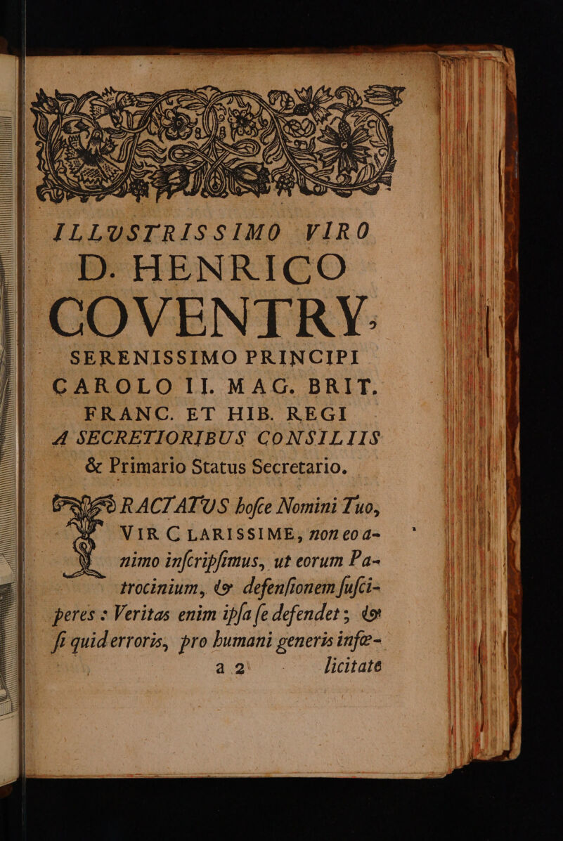 MAMAAAUAAIMMILUULMEMME | JILLUSTRISSIMO VIRO ||| D. HENRICO | COVENTRY. SERENISSIMO PRINCIPI CAROLO II. MAG. BRIT. FRANC. ET HIB. REGI NP VIR C LARISSIME, Z07 €0 4- nimo infcripfimus, ut eorum Pa- - grocinium, «e. defenfionem fufci- peres » Veritas enim iffa (e defendet ; 49 ft quid erroris, pro bumani generis infe- a2. . Jictalt