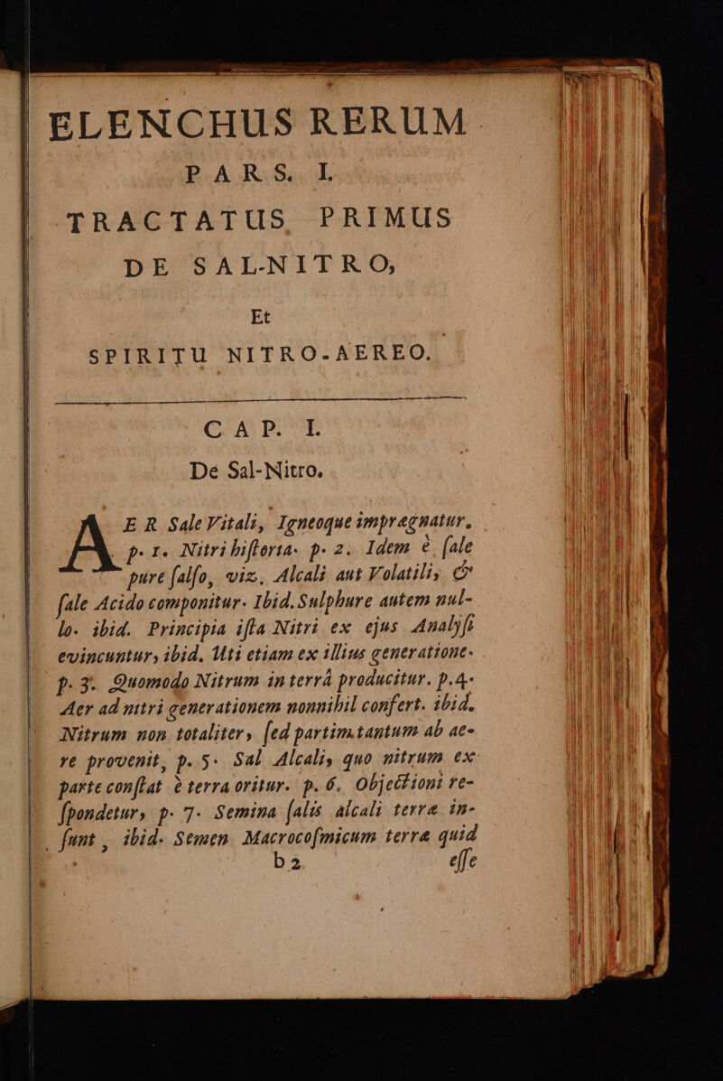 PUE, ELENCHUS RERUM. PARS I LM TRACTATUS, PRIMUS Tu i DE SAL-NITRO, WT Et i | | SPIRITU NITRO-AEREO.. TULT bt e | | Dé Sal-Nitro. : lll [ ! | E R SaleVitali, Igneoque smpragnatur, TO] | A por. Nitribiflorta- p» 2. Idem. € [ale WW | te pure falfo, viz. Alcali aut Volatiliy. c BLUE |. fale Acido componitur. Ibid.Sulphure autem nul- nay ll lo. ibid. Principia ifla Nitri ex ejus. Analyfi i T evincuntur, ibid. Mti etiam ex 1llius generatione. i I | p.3- Quomodo Nitrum in terrà producitur. p.4- ar ma -— Mer ad nitri generationem nonnihil confert. ibid. DIBLULI Nitrum mon. totaliter, [ed partim.tantum ab a- TET re provenit, p. 5« Sal Alcali, quo mitrum ex parte conflat à terra oritur. p. 6. Object ioni re- fpondetur, p. 7- Semina (alis aicali terra 1m- i 2 effe ALIO