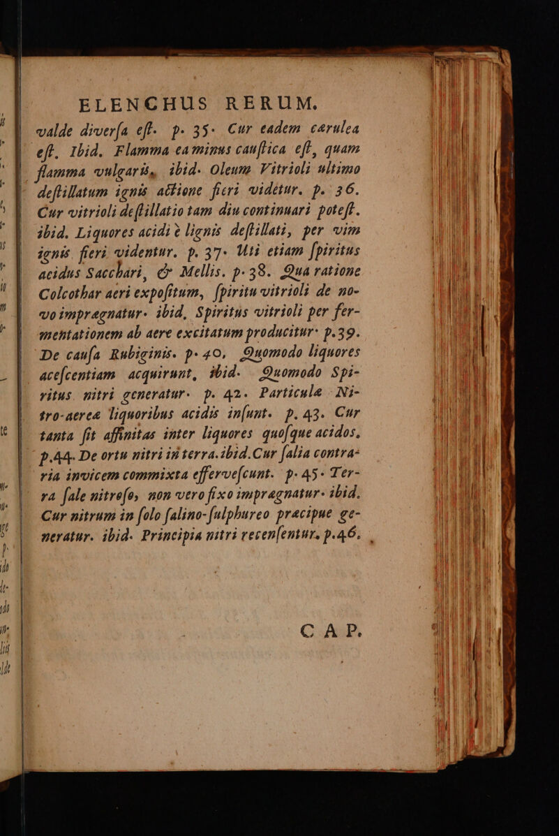 o € a ——Á MÀ BÀ P — á— E E p — ————— ARE valde diver(a eff. p. 35: Cur eadem. carulea Cur vitrioli deflillatio tam diu continuari poteft. ibid. Liquores acidi e lients deflillati, per vim ignis. fieri videmur. p. 37 Mti etiam [piritus acidus Sacchari, d Mellis. p. 38.. Qua ratione Colcothar aeri expofitum, (piritu vitrioli de no- vo impregnatur- ibid, Spiritus vitrioli per fer- suehtationem ab aere excitatum producitur: p.39. De caua Rubigini. p- 40, Quomodo liquores ace[centiam | acquirunt, ibid. — Quomodo Spi- ritus. vitri generatur-. p. 42. Particula | Ni- tro-aere&amp; liquoribus acidis in[unt. p. 43. Cur tanta fit affinitas imter liquores quoque acidos, p.A4- De ortu nitri id terra. ibid.Cur [alia contra: ria invicem commixta efferve[cunt. p- 45* Ter- rA fale nitrefo, mon vero fixo impragnatur- ibid. Cur nitrum in folo falino-[ulphureo precipue. ge- CAP. — dc E M à EL nta... — nues EmameesKm - CEDE €——