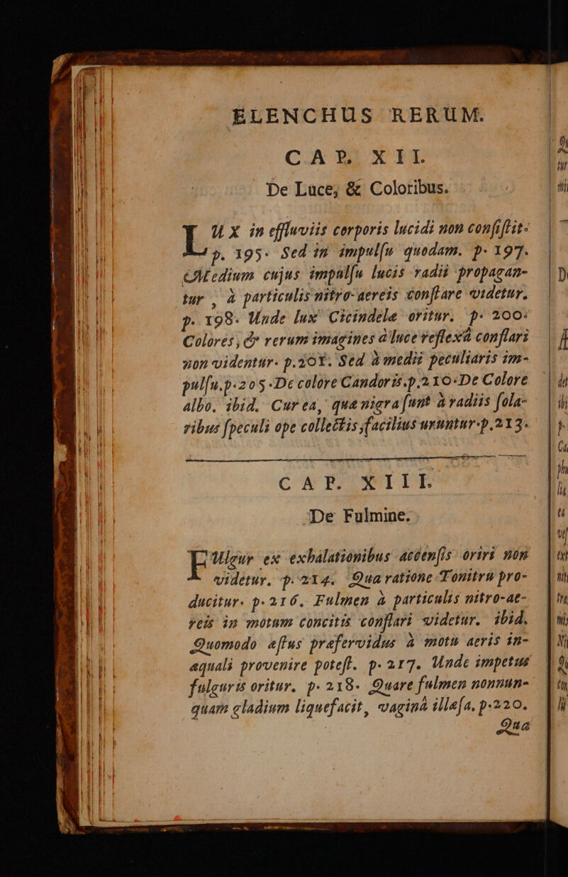 C A P. X I |. De Luce; &amp; Coloribus. 0 x in effluviis cerporis lucidi non confiftit- p. 195: Sed im impul[n quodam. p- 197. CAtedium cujus. impal[u lucis radii propagan- turo, à particulis nitro: aereis conffare idetur. p. 198- Unde lux Cicindele oritur. p* 200: Colores , C* rerum imagines à ]uce reflexà conflari von videntur. p.10Y. Sed à medii peculiaris im- pul[u.p«2 o5 -De colore Candoris.p.2 10«Dt Colore allo, ibid. Curea, qua nigra (unt à vadis [ola- ribus fpeculi ope collectis y[acilius unmtur-p.213. — aursuner zo ag CX BEUSIILIE De Fulmine. d ex exhalationibus aceenfis oriri non videtur. p.214. Qua ratione Tonitru pro- ducitur. p. 216. Fulmen à particulis nitro-at- reis in motum concitis conflari videtur. ibid. Quomodo. effus prafervidus à motu aeris 1n- aquali provenire potefl. p.217. Made impetus fulguris oritur. p. 218«. Quare fulmen nonnun- quam gladium liquefacit, vagina illa[a, p.220. Qua