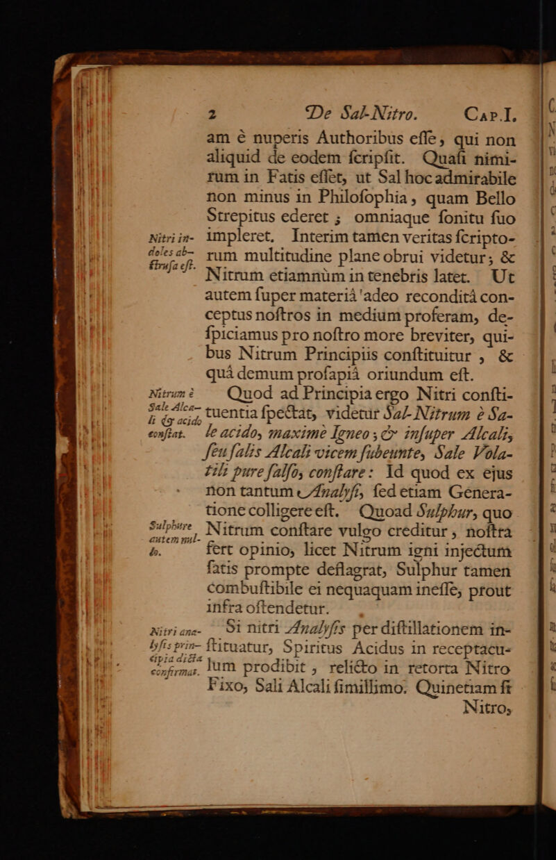 am é nuperis Áuthoribus effe, qui non aliquid de eodem fcripfit. Quafi nimi- rum in Fatis eflet, ut Sal hoc admirabile non minus in Philofophia, quam Bello Strepitus ederet ; omniaque fonitu fuo Nisii»- impleret. Interim tamen veritas Ícripto- tira. rum multitudine plane obrui videtur; &amp; c Nitrum etiamnüm intenebris latet. Ut autem fuper materiá'adeo reconditá con- ceptus noftros in medium proferam, de- Ípiciamus pro noftro more breviter, qui- bus Nitrum Principiis conftituitur , &amp; quà demum profapiá oriundum eft. Nium? ^ Quod ad Principia ergo Nitri confti- 2 uiu tuentia fpe&amp;at, videtur SaL Nztrum e $a- emfat. — leacido, maxime Igneo yc infuper Alcal, Jeufalis Alcali vicem fubeunte, Sale Vola- £l pure falfo, conflare: Yd quod ex ejus non tantum //772]//, Ííed etiam Genera- aone colligereeft. | Quoad Sz/pbar, quo p ? Nitrum conftare vuleo creditur ; noftra 5. fertopinio, licet Nitrum igni injectum fatis prompte deflagrat, Sulphur tamen combuftibile ei nequaquam ineffe; prout infra oftendetur. Nimriaw- — 91 nitri Z/za/yffs per diftillationem in- bfis prin- fttuatur, Spiritus Ácidus in receptacu- cL £m, lum prodibit , relicto in retorta Nitro Fixo, Sali Alcali fimillimo. Quinetiam fi Nitro, — -mAX- F-US C] 1m,»