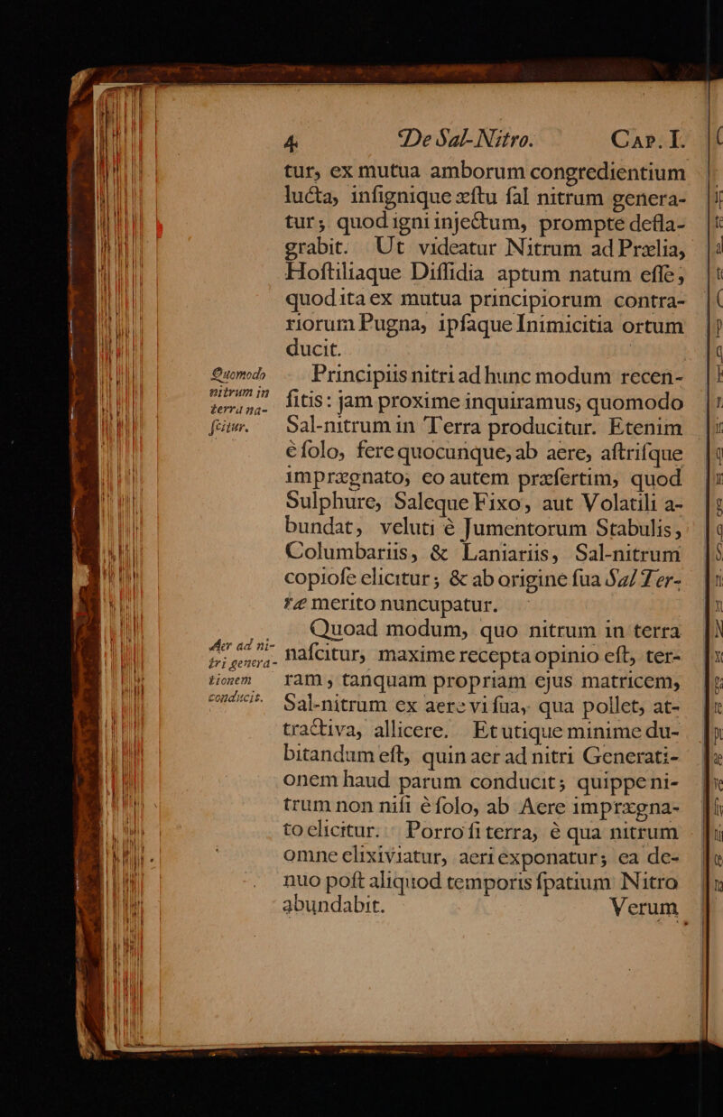 Quomodo enivum m £erra 2a- jetur. der ad ni- iri genera - Lionem conducit. ?De Sal- N. fro: Ca». I. tur, ex mutua amborum congredientium lucta, 1infignique xítu fal nitrum genera- tur; quodigniinje&amp;um, prompte defla- grabit. Ut videatur Nitrum ad Prxelia, Hoftiliaque Diíffidia aptum natum efle; quoditaex mutua principiorum contra- riorum Pugna, ipfaqueInimicitia ortum ducit. | Principiis nitri ad hunc modum recen- fitis: jam proxime inquiramus; quomodo 5al-nitrum in Terra producitur. Etenim €folo, fere quocunque, ab aere, aftrifque impragnato, eo autem przfertim, quod Sulphure, Saleque Fixo, aut Volatili a- bundat, veluti é Jumentorum Stabulis, Columbariiss, &amp; Laniarüs, Sal-nitrum copiofe elicitur ; &amp; ab origine fua $2/7er- *£ merito nuncupatur. Quoad modum, quo nitrum in terra nafcitur, maxime recepta opinio eft, ter- ram , tanquam propriam ejus matricem, Sal-nitrum ex aere vifüa, qua pollet, at- tractiva, allicere. Etutique minime du- bitandum eft, quin aer ad nitri Generati- onem haud parum conducit; quippeni- trum non nifi éfolo, ab Acre imprxgna- toelicitur.:« Porrofiterra, é qua nitrum omne elixiviatur, aeri exponatur; ea de- nuo poft aliquod temporis fpatium. Nitro abundabit. Verum