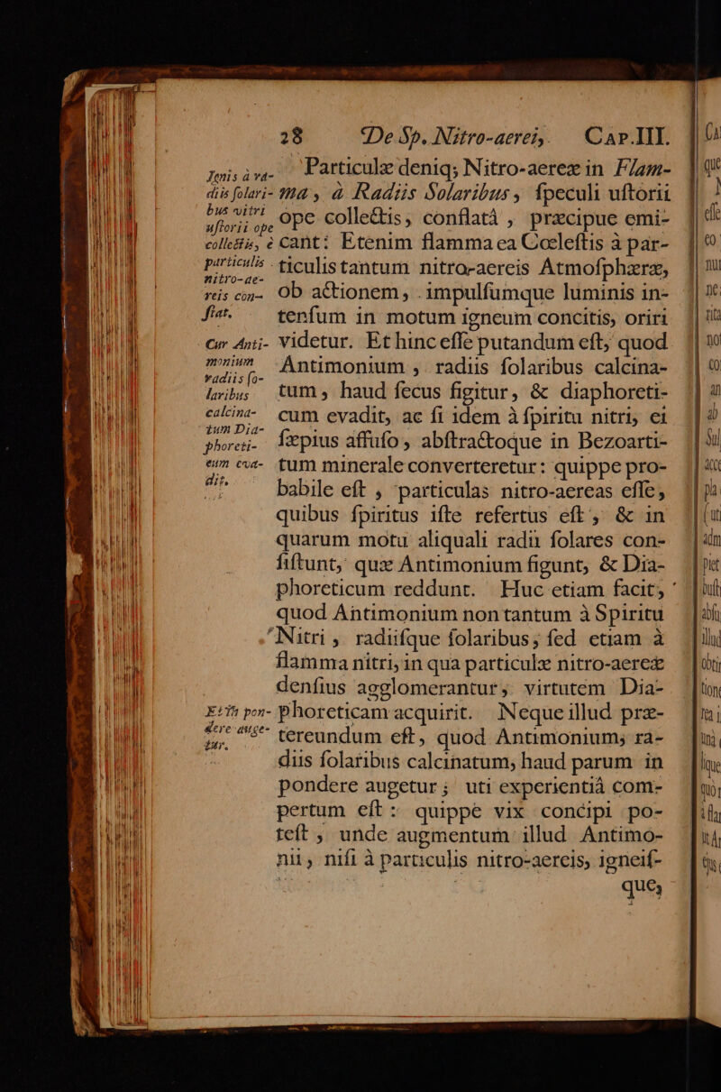 wi ir. Particule deniq; Nitro-aerez in Fla- diis folari- 44 y à adis Solaribus , ípeculi uftorii bi vi^ ose colleftis, conflatá , precipue emi- uftorii ope Neg À | L [i-a ANE De coles, e Cant: Etenim flamma ea Coeleftis à par- p72/5 -ticulistantum nitrocaereis Atmofphzrz, -ae- : E Maire riscw- OD actionem , .impulfumque luminis in- f^. . tenfum in motum igneum concitis, oriri Cr Ajj- Videtur. Et hinceffe putandum eft; quod 7 -Antimonimm , radiis folaribus calcina- *adiis fo- : à à Lib tum, haud fecus figitur, &amp; diaphoreti- ccci^*- cum evadit, ac fi 1dem à fpiritu nitri; ei zum Dia- P ; : . pho. 1Xpius affufo, abftra&amp;oque in Bezoarti- moror quim minerale converteretur: quippe pro- ^ babile eft , particulas nitro-aereas effe, quibus fpiritus ifte refertus eft, &amp; in quarum motu aliquali radu folares con- &amp;ere-auge- tar tereundum eft, quod Ántimonium; ra- diis folaribus calcinatum; haud parum in pondere augetur; uti experientià com- pertum eft: quippe vix cont&amp;ipi po- teít ;, unde augmentum illud Antimo- nii, nifi à paraculis nitro-aereis, 1gneif-