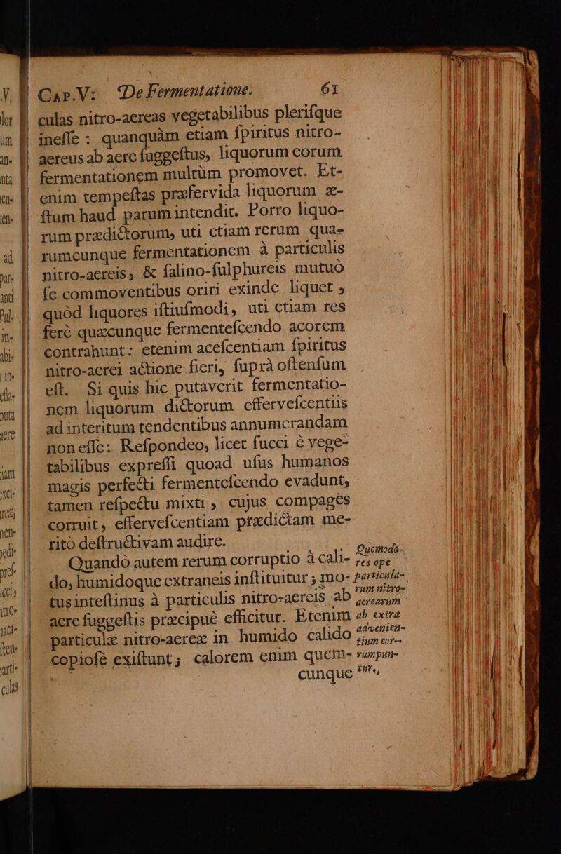 culas nitro-aereas vegetabilibus plerifque aereus ab aere fuggeftus, liquorum eorum enim tempeftas prafervida liquorum. z- rum praedictorum, uti etiam rerum. qua» rumcunque fermentationem à particulis nitro-aereis, &amp; falino-fulphurcis mutuo fe commoventibus oriri exinde liquet , quód liquores iftiufmodi, uti etiam res feré quxcunque fermentefcendo acorem contrahunt: etenim acefcentiam fpiritus nitro-aerei actione fieri, fuprà oftenfum eft. Si quis hic putaverit fermentatio- nem liquorum. dictorum efferveícentus ad interitum tendentibus annumerandam noneffe: Refpondeo, licet fucci é vege- tabilibus exprefli quoad ufus humanos magis perfecti fermentefcendo evadunt, tamen refpe&amp;u mixti , cujus compages corruit, effervefcentiam przdicdam me- ritó deftru&amp;tivam audire. : Quandó autem rerum corruptio à cali- zd ; do; humidoque extraneis inftituitur ; mo- pario tusinteftinus à particulis nitro«acreis a AEN aere fuggeftis praecipue eflicitur. Etenim 4^ ex particulz nitro-aerez in humido calido oH HE copiofe exiftunt; calorem enim quetm- rumpun- cunque «