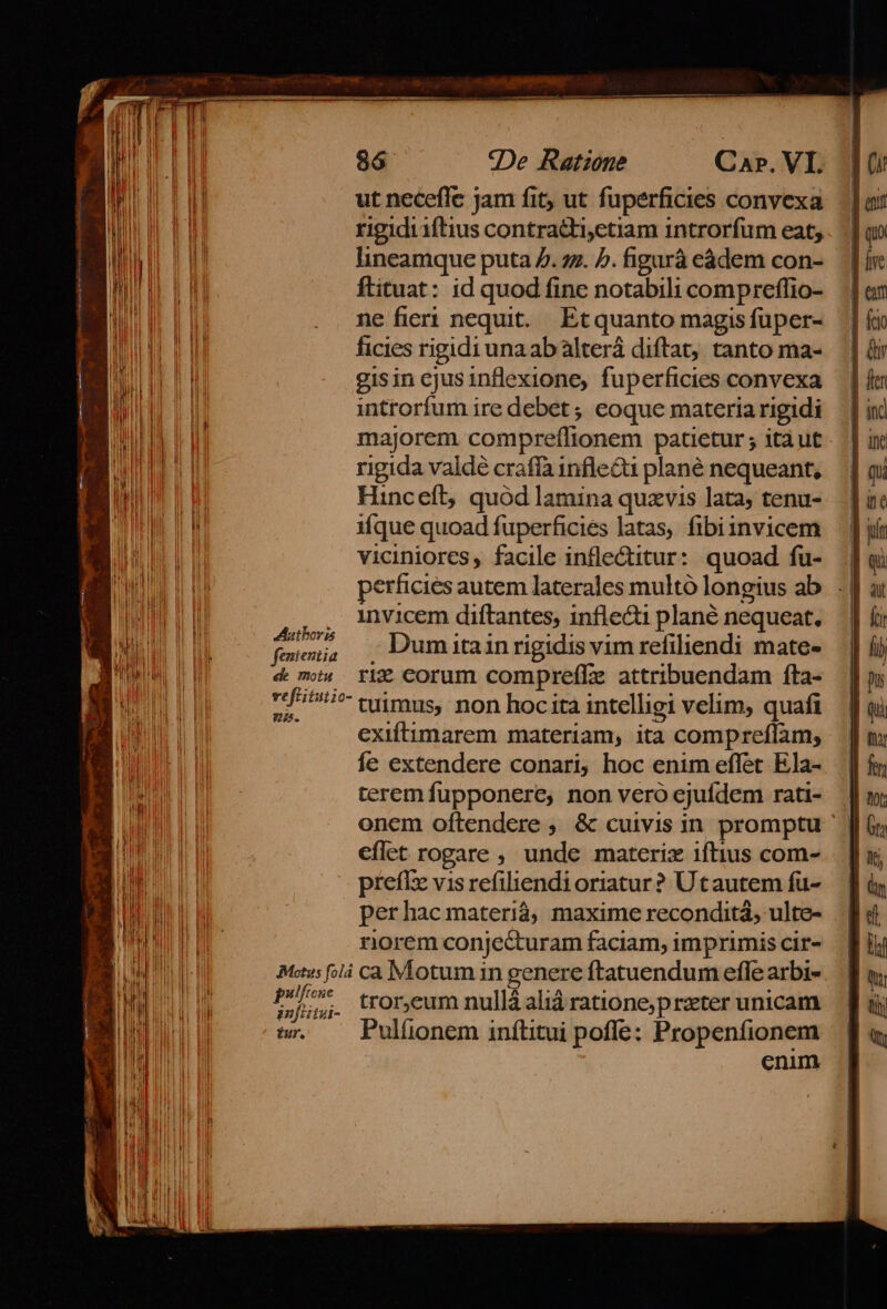 E »- E $n I L4 Eni Hi IE I FH L| BE HE] ! ul 86 9De Ratione C XP. VI. ut neceffe Jam fit, ut fuperficies convexa rigidiiftius contractiyetiam introrfum eat, lineamque puta 7. zz. b. figará eádem con- ftituat: id quod fine notabili compreffio- ne fieri nequit. Etquanto magis fuper- ficies rigidi una ab alterá diftat, tanto ma- gisin cjusinflexione, fuperficies convexa introrfum ire debet; eoque materia rigidi majorem compreífionem patietur ; itàut rigida valdé crafía infle&amp; plané nequeant, Hinceft, quód lamina quxvis lata; tenu- ifque quoad fuperficies latas, fibiznvicem viciniores, facile infle&amp;titur: quoad fu- | perficiés autem laterales multó longius ab. . | . invicem diftantes, inflecti plané nequeat. fruiid Dum itain rigidis vim refiliendi mate- &amp; mi» ri corum compreffz attribuendam fta- 7/5 tiimps, non hocita intelligi velim, quafi exiftimarem materiam, ita compreflam, fe extendere conari, hoc enim effet Ela- teremfupponere, non vero ejufdem rati- | onem oftendere , &amp; cuivis in promptu ' | eflet rogare , unde materix iftius com- . | preffz vis refiendioriatur? Utautem fu- perhacmateriá; maxime reconditá, ulte- norem conje&amp;uram faciam, imprimis cir- Mss là cà NÍotum in genere ftatuendum eflfe arbi- cei tror,eum nullà aliá rationeprzter unicam t —Pulíüonem inftitui poffe: Propenfionem cnim