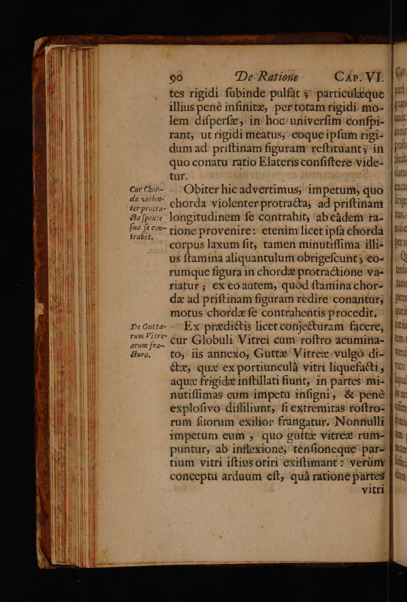 tes rigidi fubinde pulfat 5^ particuleque |! illius pené infinite, pertotam rigidi mo- | lem difperfe, in: hoc'univerfim confpi- | rant, utrigidi meatus; eoque ipfum rigi- | dum ad priftinam figuram refhituant; in [P^ quo conatu ratio Elateris confiftere vide- | tur. | CirCbr- .. Obiter hicadvertimus, impetu, quo | da violen- ^ à DS » gps chorda violenterprotracta, ad priftinam |? trabit. motus chordz fe contrahentis procedit. | pcGutta- Ex predictis hcet conjecturam facere, 1 PUR E cur Globuli Vitrei cuni roftro acimina- | wa, — tO, lis anncxo, Guttx Vitrez. vulgo di- | &amp;x, qux ex portiunculà vitri liquefacti |' aquz frigide infüllati fiunt, 1n partes mi- [A nutiffimas cum impetu infigni, &amp; pené [^ explofivo diffilint, fiextremitas roftro- | rum fuorum exilior frangatur, Nonnulli | impetum eum , quo gütte vitre rum- | puntur, ab inflexione;' tenfioneque par- | e tium vitri iftiusoriri exiftimant : verüm [li conceptu arduum eft, quà ratione partes viti: