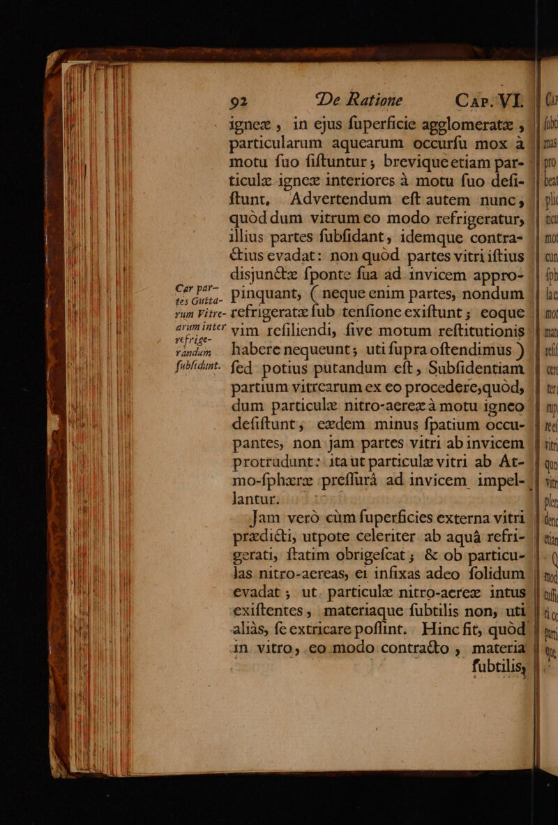 | fit | ignez , in ejus fuperficie ac | nis li - | OX | articularum. aquearum e HP 3l pro P ; brevi uc etiam par- 51) | motu fuo fiftuntur ; OAM fao defi« M le | LOU ticulzc ignex interiores à motu fuo | ol hi rm ftunt, Advertendum eft autem. nunc , || ji a [MEE , ) 4 1 Uf. | ücu ME PU LA quód dum vitrum eo modo rotrigeum | mo NOE ME UE I ills artes fubfidant , idemque. vae  | i I lius p &amp; iftius don RE ME I DEA &amp;ius evadat: non quod pares Mb | ih WHERE UU disjun&amp;tz fponte fua ad. invicem appro- || ) JM TU 15jun P : artes nondum he BUE LEO v Pa. pinquant, ( neque enim p jio 1] mo OBERE T JUI tes Gutta- frigeratz fub tenfione exiftunt ; eoque | BN I I Due rere NUN Puy otum reflitutionis || mi TEE TEPRU isis habere nequeunt ; ip i bGdenfs amm a D L| randm Jua 0g ubfi ZEE B) ——fj. fed potius putandum eft, S dere,quód, || t: i li WR. HH M | artium vitrcarum ex CO proce /v9 : i M P itro-aerez à motu igneo | m THE VUE dum particulz nitro-a V anti dnd OA defiftunt ; ezdem munus fpatium occu- E POUR I € n jam partes vitri ab invicem | | ji Von doi Z 6^ irai a iiu ab Át- | q EM protrudunt: ! COM 1-31 s» AN LO A e - Vitr WALUNE AE EUR dues preffurà ad invicem p | pir li | l lantur. : itri | (0 : | YN m Hn antvccónsigadupedicies LE |  T. UN pradicti, utpote celeriter. ab aquá | NDA gerati, ftatim obrigefcat ; &amp; ob d | AB I no m v daa idum || my APUD ;, ut. particulz nitro-aerez intus || fi TU A PT PRIORE S rito partir fubtilis non, uti | ic bond aliàs, fc extricare poflint, eii Men : TII in. vitro; .co modo contra&amp;o , fübtilis |. | | h IHE NI Mel NI  |! T I I | kl dU EU EIE | p ibl M IEETEE LATI ] m l LT n » d | E! |