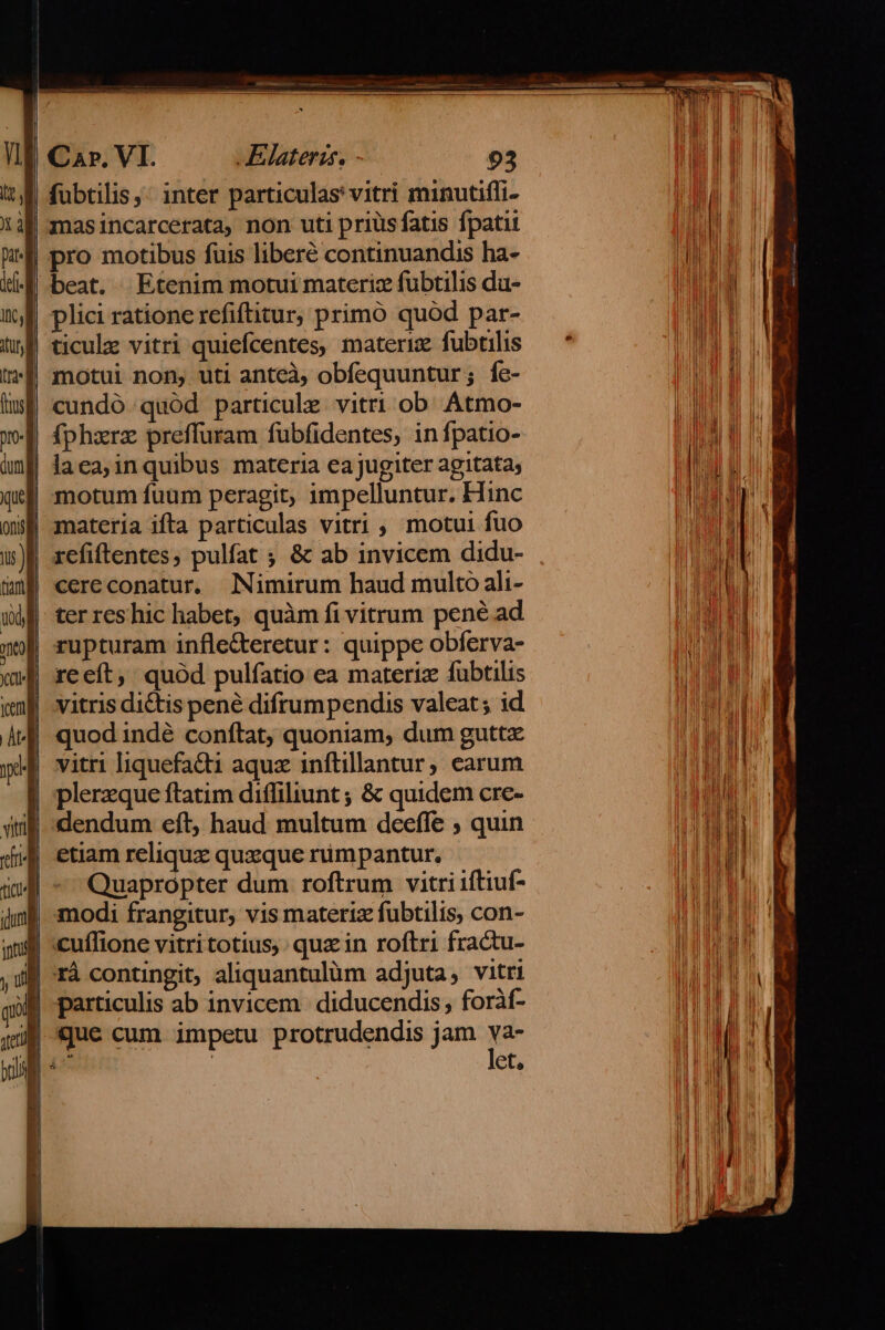 fübtilis,: inter particulas vitri minutiffi- Ímasincarcerata, non uti priüsfatis fpatit | pro motibus fuis liberé continuandis ha- beat. Etenim motui materiz fubtilis du- plici ratione refiftitur; primó quod par- ticulz vitri quiefcentes, materiz fubtilis motui non, uti anteà, obfequuntur; fe- cundó quód particule vitri ob. Atmo- fphxrz preffuram fubfidentes, in fpatio- | laea;inquibus materia eajugiter agitata, | motum fuum peragit, impelluntur. Hinc 9f materia ifta particulas vitri , motui fuo | refiftentes, pulfat ; &amp; ab invicem didu- cereconatur. Nimirum haud multo ali- ter res hic habet, quàm fi vitrum pené ad zupturam infle&amp;teretur: quippe obferva- | reeít, quód pulfatio ea materiz fubtilis | vitris dictis pene difrumpendis valeat; id | quod indé conftat, quoniam, dum guttz vitri liquefatt aqux inftillantur; earum | plerzque ftatim diffiliunt ; &amp; quidem cre- | dendum eft, haud multum deeffe ; quin jJ etiam reliqux quxque rumpantur. | - Quapropter dum roftrum vitri iftiuf- modi frangitur, vis materiz fubtilis, con- cuílione vitri totius, quz in roftri fractu- |rá contingit, aliquantulüm adjuta, vitri m particulis ab invicem diducendis, foràf- jj que cum impetu protrudendis jam ye 4o et,