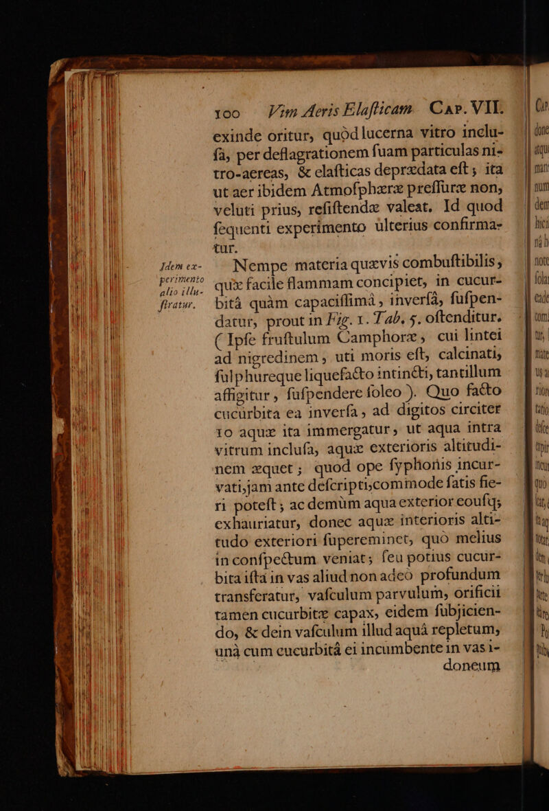 | : | HM zy UU perimento n !! ; : EN 0 0E Hl alio illu- j i fU Lil EE ^miuy 1 i ! l E ftratur. ^ ii l M PUE 1| | di a ) l ! Wr | In M | ll l | ll | H ut d li b E | MIN ll Il | IL M Di Ir Mi LEM MI ilis MM li | | FTN J WEIT n id i hi | HP E NT ! l d MERE MEN M M Il] UL UE EU TIR i te | WIE | W Nl i Ll M UI FII ! Mal l 00. Vim deris Elaflicam | Cap. VIL. exinde oritur, quod lucerna vitro inclu- (à, per deflagrationem fuam particulas ni- tro-aereas, &amp; elafticas deprzdata eft; ita ut aer ibidem Atmofphzrz preffurz non; veluti prius, refiftendz valeat. Id quod fequenti experimento ulterius confirma- tur. qui facile flammam concipiet, in cucur- bitá quàm capaciffimá , invería, fufpen- datur, prout in Fg. 1. T ab, 5. oftenditur. ( Ipfe fruftulum Camphorz ; cui lintei ad nigredinem ; uti moris eft, calcinati, falphureque liquefa&amp;o intincti, tan cillum affigitur , fufpendere foleo ). Quo facto cucürbita ea inverfa , ad. digitos circiter 10 aquz ita immergatur, ut aqua intra nem xquet; quod ope fyphioris 1ncur- vati,jam ante defcriptiscomimode fatis fie- ri poteft; ac demum aqua exterior eoufq; exhauriatur, donec aquz interioris alti- tudo exteriori fupereminet, quo melius in confpe&amp;tum veniat; feu potius cucur- bitaiftáin vas aliud non adeó profundum transferatur, vafculum parvulum, orificii tamen cucurbitz capax, eidem fubjicien- do, &amp; dein vafculum illud aquá repletum; unà cum eucurbitá ei incumbente 1n vas 1- Debes doneum