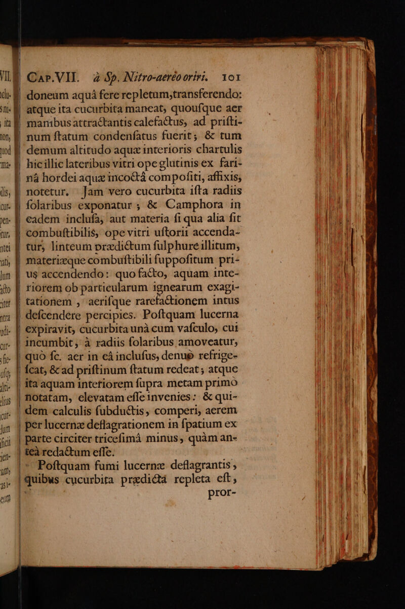 | Car.VII. 2 $5. Nztro-aeréo oriri. — 101 | doneum aquá fere repletam,transferendo: | atque ita cucurbita maneat, quoufque aer E manibusattractantis calefa&amp;tus, ad prifti- | num ftatum condeníatus fuerit; &amp; tum demum altitudo aquz interioris chartulis hic illic lateribus vitri ope glutinis ex. fari- I nà hordei aqux mico&amp;tà compofiti, afhixis; | notetur. Jam vero cucurbita ifta radiis | folaribus exponatur ; &amp; Camphora in . B eadem inclufa; aut materia f1 qua alia fit | combuftibilis, ope vitri uftori accenda- | tur, linteum predictum fulphure illitum; | materizque combuftibili fuppofitum pri- | us accendendo: quo facto, aquam inte- riorem ob particularum ignearum exagi- | tationem , aerifque rarefactionem intus | defcendere percipies. Poftquam lucerna . [| expiravit; cucurbita unà cum vafculo, cut | incumbit, à radiis folaribus amoveatur, | quó fc. aer in eá inclufus, denué refrige- | Ícat; &amp;c ad priftinum ftatum redeat; atque , | ita aquam intefiorem fupra metam primo | notatam, elevatam efle invenies: &amp; qui- . | dem calculis fubductis, comperi, aerem | per lucernz deflagrationem 1n fpatium ex | parte circiter tricefimà minus, quàm an- | teà reda&amp;um effe. | | *' Poftquam fumi lucernz deflagrantis ; | quibus cucurbita predictà repleta eft; | pror-