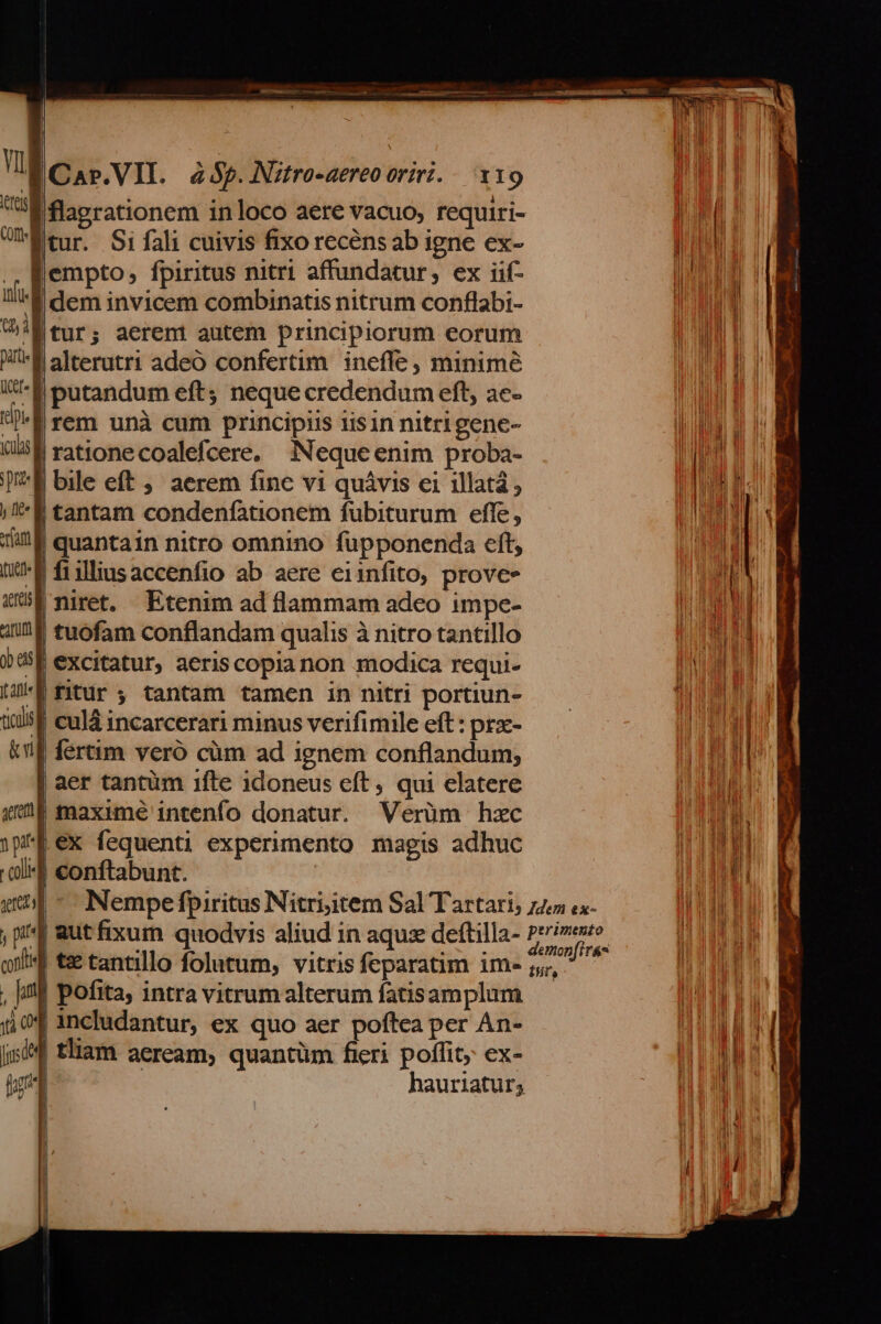 Car.VII. 4455. JNztro-aereo oriri. - x19 E flagrationem inloco aere vacuo, requiri- Wtur. Si fali cuivis fixo recens ab igne ex- f empto; fpiritus nitri affundatur, ex iif- 'É dem invicem combinatis nitrum conflabi- 'Étur; aerent autem principiorum eorum 'Ralterutri adeó confertim ineffe, minime E putandum eft; neque credendum eft, ae- | rem unà cum principiis iisin nitrigene- | rationecoalefcere. Nequeenim proba- bile eft ;. aerem finc vi quávis ei illatá, | tantam condenfationem fubiturum effe, | quantain nitro omnino fupponenda eft, f fiilliusaccenfio ab aere eiinfito, proves | niret. Etenim ad flammam adeo impe- | tuofam conflandam qualis à nitro tantillo 5f excitatur, aeris copianon modica requi- | ; tantam tamen in nitri portiun- f culà incarcerari minus verifimile eft: prx- | fertim veró cüm ad ignem conflandum; | aer tantüm 1fle idoneus eft, qui elatere | maxime intenfo donatur. Verüm hzc ex fequenti experimento magis adhuc f conftabunt. |^ Nempefpiritus Nitriitem Sal Tartari, zz cx- , pi aut fixum quodvis aliud in aqu dettilla- Fait oii t&amp; tantillo folutum, vitris feparatim ims, - , ji] pofita, intra vitrum alterum fatisamplum includantur, ex quo aer poftea per An- | tliam aeream; quantüm fieri poflit; ex-
