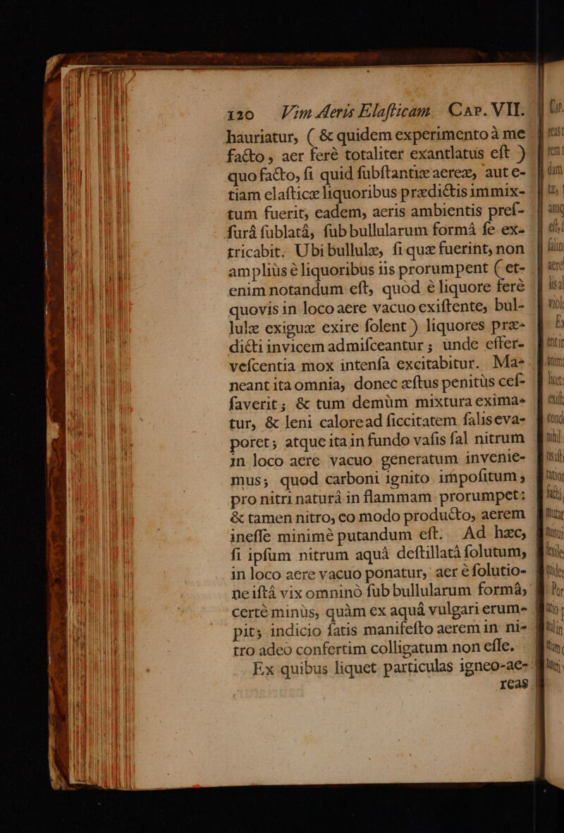 hauriatur, ( &amp; quidem experimento à me fa&amp;to , aer feré totaliter exantlatus eft ) quo facto, fi quid fubftantie aerez, aute- tum fuerit; eadem, aeris ambientis preí- furá fublatá, fub bullularum formá fe ex- tricabit. Ubi bullule, fi quz fuerint; non ampliüsé liquoribus tis prorumpent ( et- enim notandum eft, quod é liquore fere quovis in locoaere vacuo exiftente, bul- lulz exiguz exire folent ) liquores prz- di&amp;tiinvicem admifceantur; unde effer- vefícentia mox intenfa excitabitur. Mae neantitaomnia, donec z'ftus penitus cef- faverit; &amp; tum demüm mixtura eximàe ineffe minimé putandum eft. Ad hzc ell vol lb eut ml hij in loco aere vacuo ponatur, aer e folutio- Ieile tro adeo confertim colligatum non efle. | by liim ltr