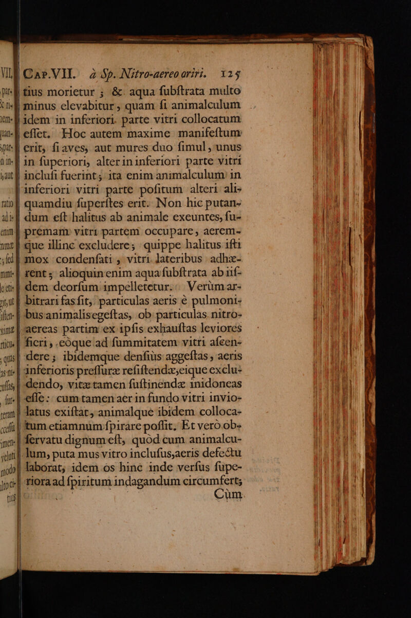 | VIE Cas.VII. 2 Sp. Nitro-aereoarzri.. 125 WE tius morietur ; &amp;. aqua fubítrata multo uf minus elevabitur, quam fi animalculum a idem in inferiori. parte vitri collocatum uE effet. Hoc autem maxime manifeftum: ipit | erit; fiaves, aut mures duo fimul , unus 1f in fuperiori, alter ininferiori parte vitri yat f inclufi fuerint; ita enim animalculum in Jinferiori vitri parte pofitum alteri alis tof quamdiu fuperttes erit... Non hic putan- iif dum eft. halitus ab animale exeuntes, fu- mni premam:. vitri partem occupare, aerem- mf que illinc excludere; : quippe halitus 1ft1 ; fil mox :condenfàti , vitri. Jateribus. adhz- n» rents; alioquin enim aqua fubftrata ab nif- et] dem deorfum 1mpelletetur.:/. Verümar- jiji f bitrari fasfit;: particulas aeris € pulmont- ile | -bus.animalisegeftas, ob: particulas. nitro- imd | aereas partim ex ipfis exhauftas leviores tim | ficri .eóque:ad fümmitatem vitri aífeen- qis| dere; ibidemque denfiüs aggeftas , aeris 55 | anferioris preffurz refiftendxseique exclu* ylfis dendo, vitz tamen fuftinendz 1nidoneas ir] efle :: cum tamen aer in fundo vitri 1nvio- imn | datus exiftat) animalque ibidem colloca- «di | tum etiamnum fpirare poffit. Et veró obe mo | Íervatu dignum eft, quód cum animalcu- «dii. Ium, puta mus vitro inclufus;aeris defe&amp;u jo] laborat; idem .os hine inde verfus fupe- jp] riora ad fpiritum indagandum circumfert; T | e Cum