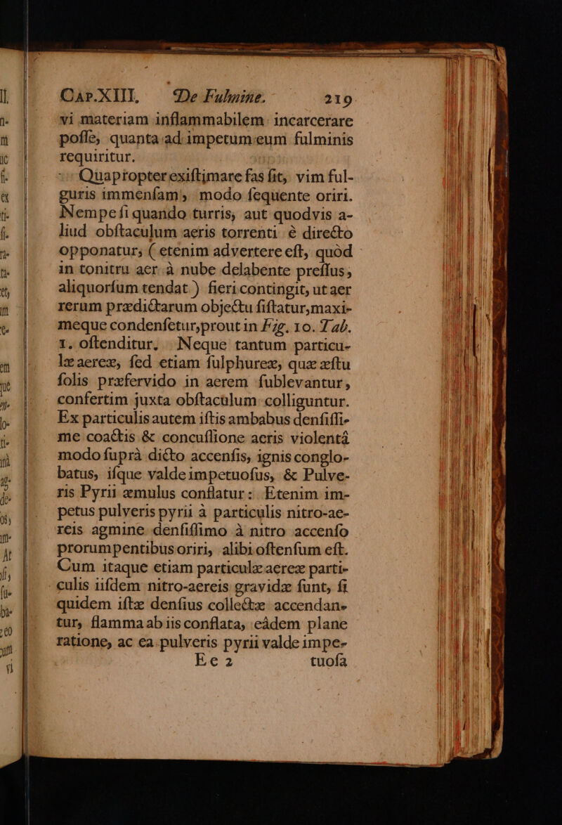 CArP.XIII, vi materiam inflammabilem: incarcerare pofle, quanta.ad. impetum:eum fulminis requiritur. | Quapropter exiftjmare fas fit. vim ful- guris immeníam modo fequente oriri. iNNempefi quando turris, aut quodvis a- liud obftaculum aeris torrenti e directo in tonitru aer.à nube delabente preflus, aliquorfum tendat ) fieri contingit, ut aer rerum pradictarum objectu fiftatur,maxi- meque condenfetur,proutin £zz. 10. 7 z£. 1. oftenditur, Neque tantum particu- leaerez, fed etiam fulphurez; quz zftu folis przfervido in aerem fublevantur, confertim juxta obftacalum: colliguntur. Ex particulis autem iftis ambabus denfiffi- me coactis &amp; concuflione aeris violentá modo fuprà dicto accenfis, ignis conglo- batus, ifque valdeimpetuofus, &amp; Pulve- ris Pyrii aemulus conflatur :: Etenim im- petus pulveris pyrii à particulis nitro-ae- rcis agmine. denfiffimo à nitro accenfo prorumpentibus oriri, alibioftenfum eft. Cum itaque etiam particulz aerez parti- quidem iftz denfius colle&amp;tze- accendan- tur, flammaab iisconflata, eádem plane ratione, ac ca.pulveris pyrii valde impe-