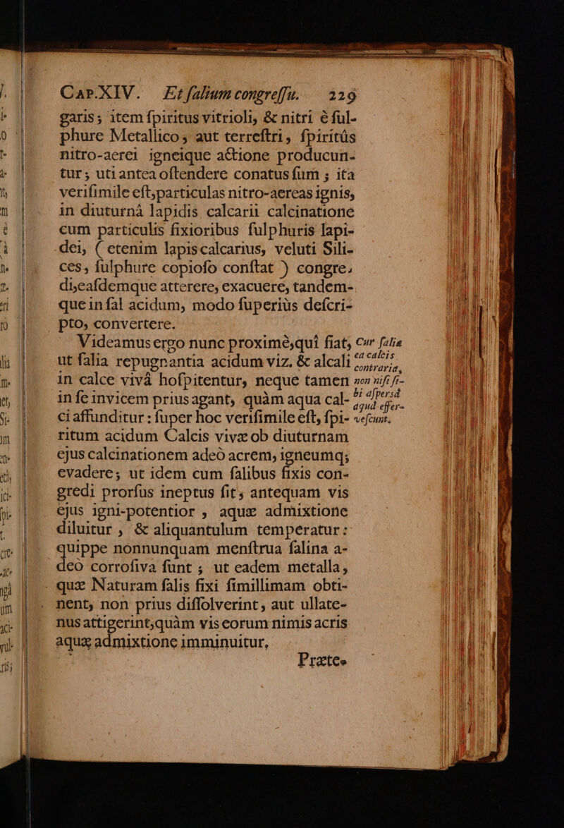 garis; item fpiritus vitrioli, &amp; nitri éful- phure Metallico; aut terreftri, fpiritüs nitro-aerei igneique actione producun- tur; utianteaoítendere conatus fum ; ita verifimile eft;particulas nitro-aereas ignis; in diuturnàá lapidis calcarii calcinatione cum particulis fixioribus fulphuris lapi- dei, ( etenim lapiscalcarius, veluti Sili- ces, fulphure copiofo conftat ) congre, di,eafdemque atterere, exacuere, tandem- queinfal acidum, modo fuperius defcri- NO ut falia repugnantia acidum viz. &amp; alcali ritum acidum Calcis vivz ob diuturnam ejus calcinationem adeó acrem, igneumq; evadere; ut idem cum falibus fixis con- gredi prorfus ineptus fit; antequam vis ejus igni-potentior ; aque admixtione quippe nonnunquam menfítrua falina a- deo corrofiva funt ; ut eadem metalla, nent, non prius diffolverint , aut ullate- nusattigerint,quàm vis eorum nimis acris aqua admixtione imminuitur, rx Pr atco