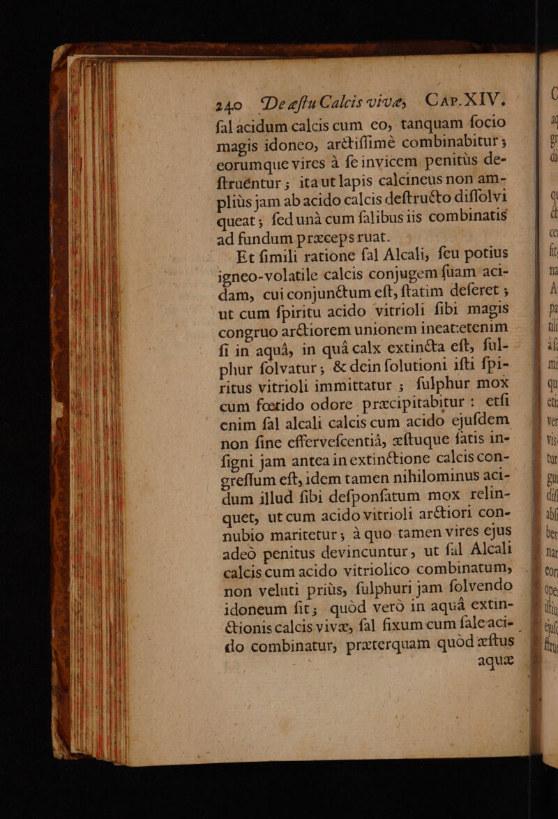 falacidum calcis cum co, tanquam focio magis idoneo; arétiffimé combinabitur ; eorumque vires à fe invicem penitus de- ftruéntur; itautlapis calcineus non am- pliüs jam ab acido calcis deftructo diffolvi queat ; fcd unà cum falibus iis combinatis ad fundum prxceps ruat. Et fimili ratione fal Alcali, feu potius igneo-volatile calcis conjugem fuam act- dam, cuiconjunctum eft, ftatim deferet ; ut cum fpiritu acido vitrioli fibi magis congruo arétiorem unionem ineatetenim fi in aquà, in quá calx extincta eft, ful- phur folvatur ; &amp; dein folutioni 1f fpi- ritus vitrioli immittatur ; fulphur mox cum foetido odore przcipitabitur : etfi cnim fal alcali calcis cum acido ejufdem non fine effervefcentiá, zftuque fatis 1n- figni jam antea in extinétione calcis con- creffum eft, idem tamen nihilominus aci- dum illud fibi defponfatum mox relin- quet, ut cum acido vitrioli ar&amp;tiori con- nubio maritetur; à quo tamen vires ejus adeo penitus devincuntur, ut fal Alcali calcis cum acido vitriolico combinatum, non veluti prius, fulphuri jam folvendo idoneum fit; quód veró in aquá extin- &amp;ionis calcis viva, fal fixum cum faleaci- 9 do combinatur, prxterquam quod zftus aqui