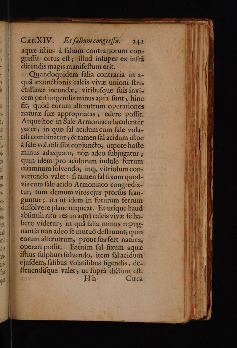 aqua iftius à falium contrariorum con- greffu: ortus eft; illud infuper ex infrà dicendis magis manifeftum erit. Quandoquidem falia contraria in a- quá extinctionis calcis viva: unioni ftri- Cuffimz ineundz, viribufque fuis invi- cem perfringendis minus apta funt; hinc fit, quod eorum alterutrum operationes nature fux appropriatas , edere poffit. Atque hoc in Sale Armoniaco luculentér patet; in quo fal acidum cum fàle vola- tili combinatur ; &amp; tamen fal acidum iftoc à fale volatili fibi conjun&amp;to, utpote hofte minus adxquato, non adco fübjugatur ; quin idem pro acidorum indole ferrum etiamnum folvendo, ing; vitriolum con- vertendo valet: fi tamen fal fixum quod- viscum fale acido Armoniaco congredia- tur, tum demum vires cjus prorfus fran- guntur ;. ita ut idem in futurum ferrum diffolvere plane nequeat. Et utique haud abfimili ritu res 4n aqná calcis vivz fe ha- bere videtur; in quá falia minus repug- nantia non adeo fe mutuó deftruunt, quin corum alterutrum, prout fua fert natura, operari poflit. . Etenim fal fixum aqux iftius fulphurifolvendo, item falacidum ejufdem, falibus volatilibus figendis , de- ftruendifque valet; ut fuprà dictum eft. | Hh Circa