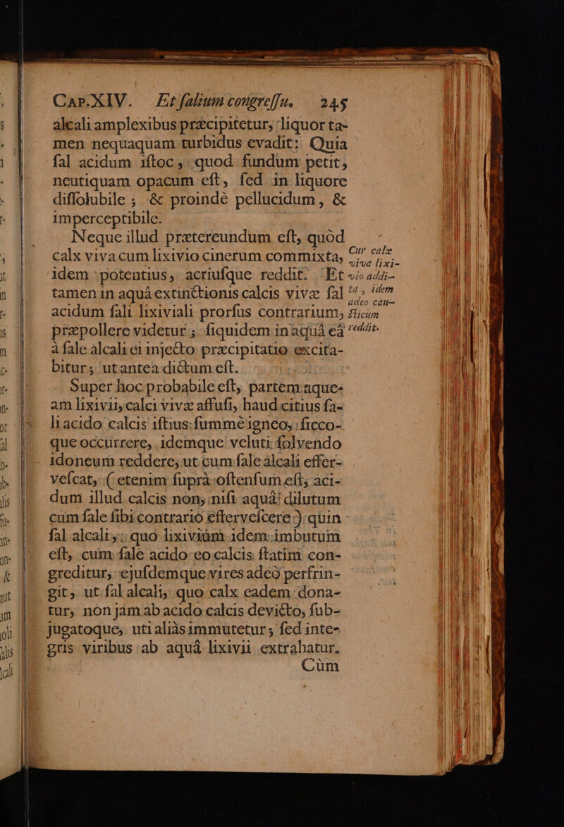 alcali amplexibus przcipitetur, liquor ta- men nequaquam turbidus evadit: Quia fal acidum 1ítoc , quod. fundum petit, neutiquam opacum eft, fed in liquore diffolubile ; :&amp; proindé pellucidum, &amp; 1mperceptibile. Neque illud prxtereundum eft, quod calx vivacum lixivio cinerum commixta, 7 ^s. idem potentius, acriufque reddit. Ets» az tamen in aquá extinctionis calcis vivz fal ^ 4» acidum fali lixiviali prorfus contrarium; sticos przpollere videtur ;. fiquidem in aquá e$ ^/* à fale alcali ei 1nje&amp;to: prxcipitatio excita- bitur; utantea dictum eft. TS Super hoc probabile eft, partem.aque- am lixivii calci vivx affufi; haud citius fa- lt acido calcis 1ftius:fummé igneo, | ficco- que occurrere, 1demque veluti folvendo idoneum reddere; ut cum fale àlcali effer- veícat; ( etenim fuprà:oftenfum eft; aci- dum 1llud calcis non; mifi aquá! dilutum cum fale fibi contrario eftervefcere ):quin fal alcali;; quo lixiviàm 1dem- imbutum eft, cum fale acido eo calcis ftatim con- greditur,: ejufdemque vires adeo perfrin- git, ut.fal alcali; quo calx eadem dona- tur, non jàm.ab acido calcis devicto, fub- jugatoque, utialiàsummutetur ; fed inte- grs viribus:ab aquà lixivii extrahatur, : Cum Eats - c po E nns Ema. — scum Eaeeuam- NER. 0 Gm 5a gh