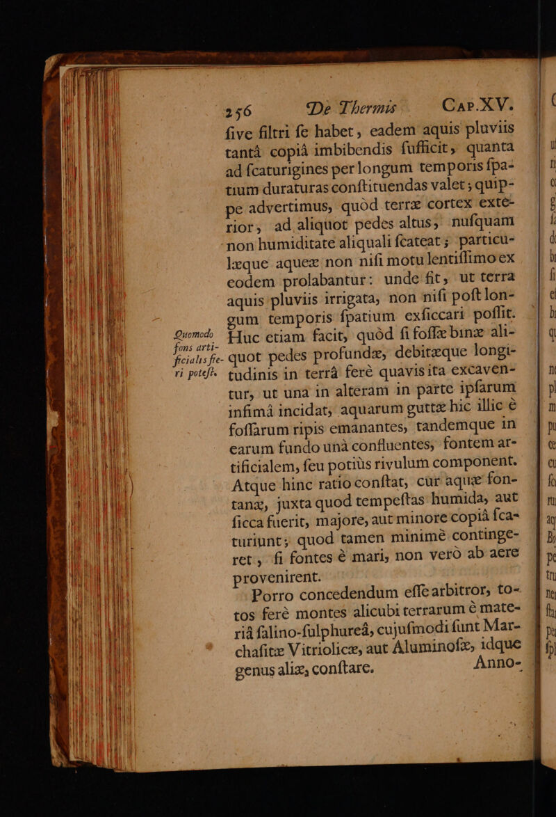 M A five filtri fe habet, eadem aquis pluviis j| | tantà copià imbibendis fufficit, quanta E - | Mi ad fcaturigines perlongum temporis fpa- |n E M tium duraturas conftituendas valet ; quip- T MT li : pe advertimus, quód terrz cortex exte- | 7 Wi P ELIMI rior, ad aliquot pedes altus; nufquam f Pa non humiditate aliqualifcateat; particu- — | à MH TE lxque aquex non nifi motu lentiffimoex | à ERE codem prolabantur: unde fit, ut terra | f WIPE ji aquis pluviis irrigata, non nifi poft lon- e TN MEO AUN temporis fpatium exficcari poflit. | b BUM Dor ani- Huc etiam facit, quód fi foffie binz ali^ |q Bo ficialis fe- quot pedes profundz, debitzque longi- T i P^ tudinis in terrà fere quavisita excaven- | n Wr tur, ut una in alteram in parte ipfarum — | pl OPE infimá incidat; aquarum guttc hic illic é [ m E TUUD foffarum ripis emanantes, tandemque in In EP TUE earum fundo unà confluentes, fontemar- [e — MEAT tificialem, feu potiüs rivulum component. [a TAE TIE - Atque hinc ratio conftat, cür aque fon- |f Bu tang, juxta quod tempeftas humida, aut [n B M 1 ficca füerit, majore, aut minore copiàíca- | i B turiunt; quod tamen minime continge- [p BL ret, fi fontes é mari, non vero abaere [y LOU provenirent. En Bu Porro concedendum effearbitror, to-. fn B tos feré montes alicubiterrarum é mate-. 1 f WM riá falino-fulphureà, cujufmodifuntMar- Jy NEED chafitze Vitriolice, aut Aluminofz, idque Jj | | genus aliz; conftare. Anno- j