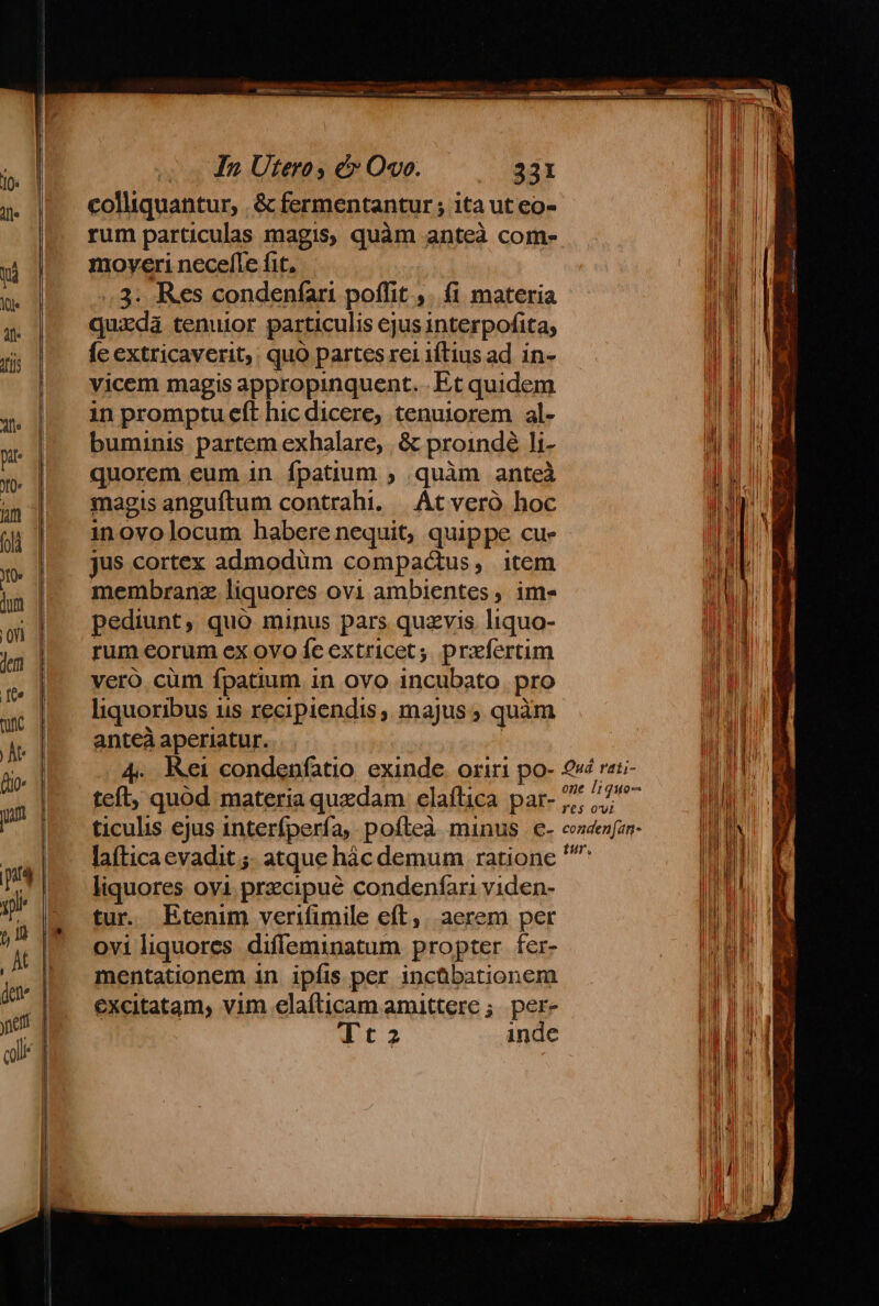 colliquantur, . &amp; fermentantur ; ita ut eo- rum particulas magis, quàm anteà com- moveri necefle fit, .3. Res condenfari poffit ,. fi materia quxdà tenuior particulis ejus interpofita; fe extricaverit, quo partes rei iftius ad in- vicem magis appropinquent. .Et quidem in promptu eft hic dicere, tenuiorem al- buminis partem exhalare, | &amp; proindé li- quorem eum in. fpatium ; quàm anteà magis anguftum contrahi. |. AC veró hoc inovolocum habere nequit, quippe cue jus cortex admodum compactus, item membranz liquores ovi ambientes, ims Pediunt, quo minus pars quzvis liquo- rum eorum ex ovo fe extricet;. prxfertim vero.cuüm fpatium in ovo incubato pro liquoribus is recipiendis , majus , quàm anteà aperiatur. | 4. Kei condenfatio exinde. oriri po- teft, quód materia quedam elaíflica par- ticulis ejus interfpería, pofteà minus c- lafticaevadit ;. atque hác demum ratione liquores ovi przcipué condenfari viden- tur. Etenim verifimile eft, aerem per ovi liquores diffeminatum propter fer- mentationem in ipfis per incübationem excitatam, vim elaífticam amittere ; per- If inde