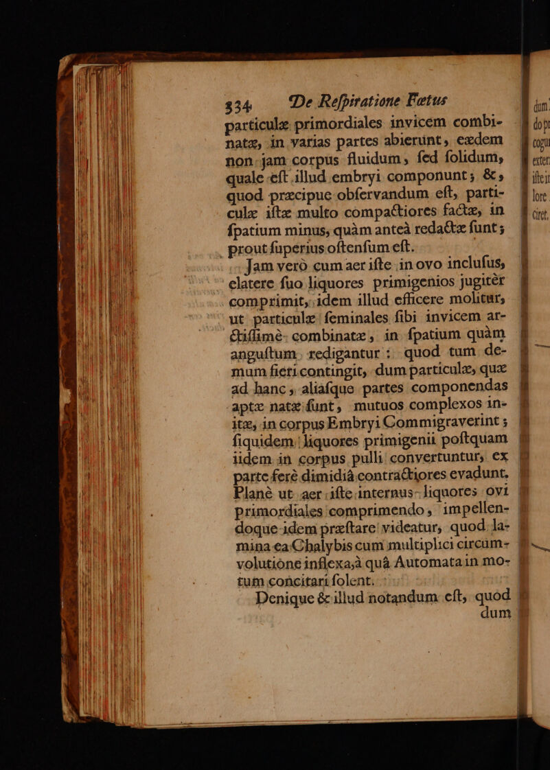 | Hi ME | i eu l ll Mii M WE EL TERT WE AU WR |] ] |J ii | li Ina MEE LE DEP MEET UP N [/ I Bt UP E HP ERE Ni u NH i UE RU j II ! Ji hi I LN na. il MIR EUR ULP D | TEES | j Hi o i En LIEBE 1 u aU EU hal TNI tu 'EM ! Mr EINLIBRE TE | i ELM |i NU Ud] MI i IW | ie M | | ll TUM j LI y Fold I I Wo 1 li a M | l M Hol ! | i I EU Mo I a H | [4 TU PE CRHUE IU IM Ji  OU | Wi M Á Fr i] JR Ma WS OHNE NET ! ll | | ] EUM | i iu hi $34 (De Refpitatione Fetus particule primordiales invicem combi- natx, in varias partes abierint, exdem non.jam corpus fluidum, fed folidum, quale «eft illud embryi componunt ; &amp; quod precipue obfervandum eft, parti- culz iíte multo compactiores factz, 1n fpatium minus, quàm anteà redattz funt ; Jam veró cumaer ifte in ovo inclufus, elatere fuo liquores primigenios Jugiter ut particule feminales fibi invicem ar- anguítum. redigantur :. quod tum de- mum fieticontingit, dum particules qux ad hanc, aliafque partes componendas apte natz funt, mutuos complexos 1n- itx, in corpus Embryi Commigraverint ; fiquidem: liquores primigenii poftquam iidem. in corpus pulli; convertuntur, ex partc fere dimidiá contra&amp;tiores evadunt. ] (dum. lo p quw J ater B ici f lor | Qc tum concitart folent. - | l | a | IN D | » det  ^ | I ] 41 * e
