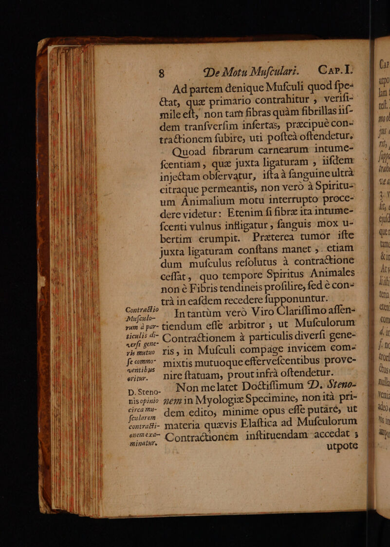 Ad partem denique Mufculi quod fpe- Gat, qux primario contrahitur ; verifi- mile eit, non tam fibras quàm fibrillas iif- dem tranfverfim infertas, pracipué con- ttaétionem fubire, uti pofteXoftendetur, Quoad fibrarum carnearum intume- fcentiam , quz juxta ligaturam , iifdem: inje&amp;tam obfervatur, iftaà fanguine ultrà citraque permeantis, non vero à Spiritu- um Animalium motu interrupto proce- dere videtur: Etenim fi fibre ita intume- fceriti vulnus infligatur ; fanguis mox u- bertim: erumpit. Preterea tumor ifte juxta ligaturam conftans manet »- ctiam dum mufculus refolutus à contractione ceffat, quo tempore Spiritus Animales non é Fibris tendineis profilire, fed € con- |... tràineafdem recedere fupponuntur. Contractio I * . . . Mufeitlo- ntantüm vero Viro Clariffimo affen-. »m à par- tiendum effe arbitror ; ut Mufculorum dpt Contra&amp;tionem à particulis diverfi gene- smi ris,in Mufculi compage invicem com- feom mixtis mutuoque effervefcentibus prove- w.- mireftatuam, proutinfrà oftendetur. p.seng. JNonmelatet Do&amp;ifüimum £D. $7eno- nisopinio 277 in Myologie Specimine, nonità prt- fij, dem edito; minime opus effe putaré, ut contrai- materia quxvis Elaftica ad Mufculorum ur, «ontractionem inftituendam - accedat ; utpote