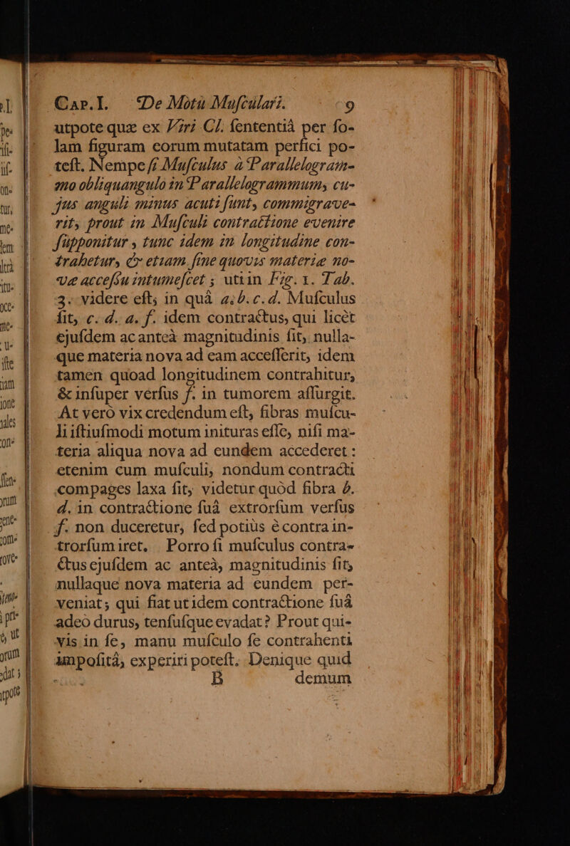 - [II IEEE ——— *De Motu Mufculari. ^9 utpote qux ex 7r C7. fententià per fo- lam figuram eorum mutatam perfici po- teft. Nempe // Mafculus à Parallelegramn- rit; prout zn Mufculi contratiione evenire f'üppoustur , tunc idem in longitudine con- érabeturs c etiam. fime quovis materie no- ve accefóu intumefcet ; utin. Pzg. 1. 7 4b. 3. videre eft; in quà 4:2. c. 2. Mufculus fit; c. d. 4. f. idem contractus, qui licét ejufdem acanteà magnitudinis fit; nulla- que materia nova ad eam accefferit, idem tamen quoad longitudinem contrahitur; &amp; infuper verfus f. in tumorem aflurgit. At vero vix credendum eft, fibras muícu- liiftiufmodi motum inituras efle, nifi ma- teria aliqua nova ad eundem accederet : etenim cum mufculi, nondum contracti compages laxa fit; videtur quod fibra 4. 4. in contra&amp;tione fuà extrorfum verfus f. non duceretur, fed potius é contra in- trorfumiret. | Porroíi mufculus contra- &amp;us cjufdem ac anteà, magnitudinis fit; nullaque nova materia ad eundem per- veniat; qui fiat utidem contraCtione fuá adeo durus; tenfufque evadat? Prout qui- vis in fe, manu mufculo fe contrahenti anpofità; experiri poteft, Denique quid SINUS demum