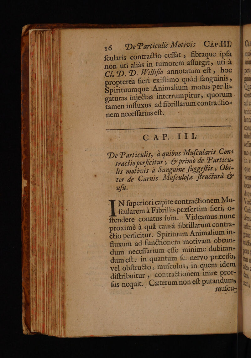 ME i  ——— ————GÓ o. 4  —- x SER cag m l ! j | W : | LI BI M | J WI n I j EL IU | E ! | n | BUT I 1 K JI I Lil |a WE) T B M n | on I Mi UM i 1:6 — SDefParticulis Motzvis Car.IIT ífcularis contractio ceffat ; fibraque ipfa non uti aliàs in tumorem affurgit, uti à CI, :D. D. Willfo annotatum eft , hoc propterca fieri exiftimo quód fanguinis ; Spirituumque Animalium motus per li- gaturas injectas interrumpitur, quorum tamen influxus ad fibrillarum contra &amp;10^ nem neceffarius eft. GAP EE E eDe PParticulis, à quibus Mufcularis Con* trato perficitur y &amp; primo de tParticu- (cularem à Fibrillis prafertim fieri 0» (tendere conatus fum. Videamus nunc &amp;io perficitur. Spirituum Animalium in- fluxum ad functionem motivam obeun- dumeft: in. quantum íc. nervo prxeifo; — C$£ca3 — e T- I ES | etu M | fus nequit. Cxterum non cft putandum, ^ muícu- i Mt |