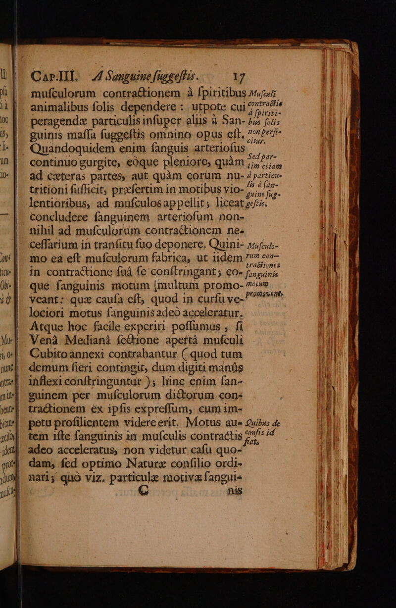 mufculorum contra&amp;tionem à fpiritibus asi animalibus folis dependere :. utpote cui 2777 peragendz particulis infuper aliis à San- 25 ji; guinis maífa fuggeftis omnino opus eft. »?ef- Quandoquidem enim fanguis arteriofus . | continuo gurgite, eoque pleniore, quàm 7,77, ad cxteras partes, aut quàm eorum nu- pertica tritioni fufficit; prefertum in motibus vio- bos L lentioribus, ad mufculosappellit; liceat sj. concludere fanguinem arteriofum non- nihil ad mufculorum contractionem ne- mo ea eft mufculorum fabrica, ut iidem 7/7 co- » UT A ast traciioncs in contra&amp;tione fuà fe conftringant ; €0- (iouinis que fanguinis motum (multum promo- 7o» á . Veant: quz caufa eft, quod in curfu ye- ivt Atque hoc facile experiri poffumus ,. fi Vená Medianáà fectione apeftà mufculi Cubitoannexi contrabantur ( quod tum demum fieri contingit; dum digiti manüs ihflexi conftringuntur ); hinc enim fan- guinem per muículorum dictorum cons tra&amp;ionem ex ipfis expreffum, cum im- petu profilientem videre erit. Motus aue Quilus 4e tem 1fte fanguinis 1n mufculis contractis 27^ i adeo acceleratus, non videtur. cafu quo- 5 dam, fed optimo Naturz confilio ordi- nati; quó viz. ier cie motivi fanguis ^ nis