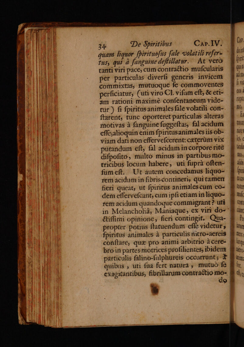 quam. liquor. [Birituofus fale volatili vefer- fus, qui à fanguine deflillatur./ At vero tanti viri pace, cum contractio mufcularis per particulas diverfi generis. invicem commixtas, mutuoque fe commoventes perficiatur; (uti viro CL vifum eft, &amp; eti- am rationi maxime confentaneum vide- tur) fi fpiritusanimales fale volatili con- ftarent, tunc oporteret particulas alteras motivas à fanguine fuggeftas, fal acidum effe;alioquin enim fpiritusanimales iis. ob- viam dati non effervefcerent: ceterüm vix pütandum eft, fal acidam in corpore rite difpofito, malto minus 1 partibus mo- tricibus locum habere, uti fuprà often- fümeft. Ut autem concedamus hiquo- rem ácidur in fibriscontinen, qui tamen fieri queat, ut fpiritus anmmalescum eo- dem effervefcait; cum ipfi etiam in liquo- in Melancholià, Maniaque, ex viri do- é&amp;iflimi opinione, fieri contingit. Qua- propter. potius ftatuendum efle videtur; fpiritus animales à particulis nitro-aere1$