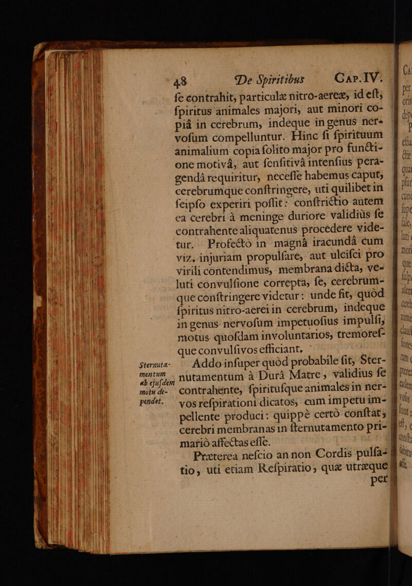 fc contrahit; particule nitro-aeres id et 1. fpiritus animales majori, aut minori co- i piá in cerebrum, indeque ingenus nere | t vofum compelluntur. Hinc fi fpiritum i. animalium copiafolito major pro fundti- i one motivá, aut fenfitivà intenfius perá- | de gendá requiritur, neceffe habemus caput; | [io cerebrumque conftringere, uti quilibetin p feipfo experiri poflit: conftrictio autem. | ^ ea cerebri à meninge duriore validius fe i contrahente aliquatenus procedere vide- à tur, Profe&amp;ó in magná iracundá cum | u viz. injuriam propulfare, aut ulcifci pro n virili contendimus, membrana di&amp;a, ve- f luti convulfione correpta, fe, cerebrum- lip que conftringere videtur: unde fit, quód | Kt SUD ERU — fpiritusnitro-aereiin cerebrum, indeque f ALME in genus nervofum impetuofius impulit | nmi i HU motus quofdam involuntarios, tremotef- Ca | E une | | MUR TR que convulfivos efficiant. | | MM stemita-..— Addo infuper quód probabile fit; Ster- JB BU LH met? nutamentüm à Durà Matre, validius fe MT MET TEAM «b ejufdem D ; MC EHE UO mi«4- contrahente, fpiritufque animales in ner- dt IA | idi M pedet..— yog refpirationi dicatos, cum impetu im- » P UE HOD pellente produci: quippe certo conftat; Wu: NEL LUN cerebri membranas in fternutamento pri- Iti, BU maíió affectas effe. quo io MEME A Przterea nefcio an non Cordis pulfa- f *u EUM EUR I. tio, uti etiam Refpiratio, qua utrzque fi | | hi n per