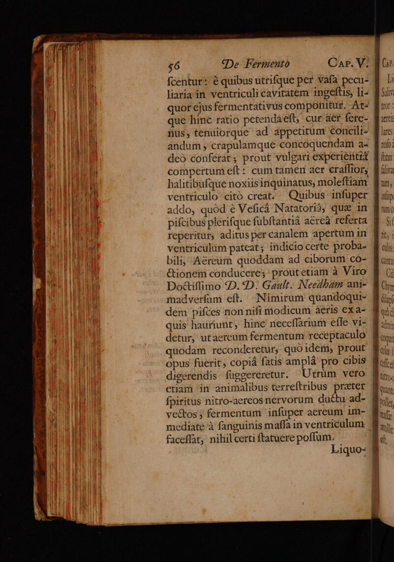 £6 «De. Fermentó Car. V; liaria in ventriculi cavitatem 1ngeflis, Ii- ius, tenuiorque ad appetitum concilt- deó conferat; prout vulgari experientia addo, quód é Veficà Natatorió, qua 1n reperitur, aditus per canalem apertum in ventriculum pateat; indicio certe proba- bili; Aéreum quoddam ad ciborum có- &amp;ionem conducere; proutetiam à Viro Do&amp;iflimo 92D. D: Gault. Needbam ani- madverfüm eft. Nimirum quandoqui- dem pifces non nifi modicum àáeris exa- quis hauriunt, hinc neceffarium efle vi- opus fuerit copià fatis amplá pro cibis digerendis fuggereretur. Utrum veto fpiritus nitro-aereos nervorum ductu ad- ve&amp;tos j fermentum infuper aereum um- faceffat, nihilcerti ftatuere poffum. Liquo- WO» [i B ur tror ; aeter B arc W roo: ftot fiiya tif, info B unc B ol Wii B als B cnt 8 i : | (yn B dii | quid B un --— —