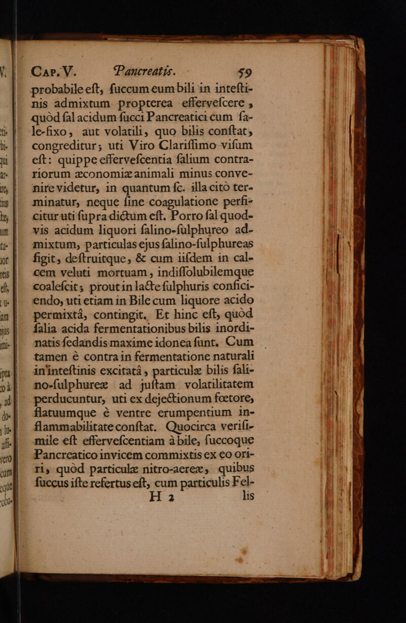 RIO ewm * UT TT DHT M TMIIRmO T wo Yom m 7 Car. V. tPancreatts. 59 probabileeft, fuccum eum bili 1n intefti- nis admixtum propterea effervefcere , quód fal acidum fücci Pancreatici cum | fa- le-fixo, aut volatili; quo bilis conftat; congreditur; uti Viro Clariffimo vifum eft: quippe effervefcentia falium contra- riorum zconomiz animali minus conve- nire videtur, in quantum fc. illa cito ter- minatur, neque fine coagulatione perfi- citur uti fupra di&amp;um eft. Porro fal quod- vis acidum liquori falino-fulphureo ad- mixtum, particulas ejus falino-fulphureas figit deftruitque, &amp; cum iifdem in cal- cem veluti mortuam , indiffolubilemque coalefcit prout in lacte fülphuris confici- endo, uti etiam in Bile cum liquore acido permixtá, contingit, Et hinc eft; quod falia acida fermentationibus bilis 1nordi- natis fedandis maxime idonea funt, Cum tamen € contrain fermentatione naturali in'inteftinis excitatá , particulz bilis fali- no«fulphurez ad juftam volatilitatem perducuntur, uti ex deje&amp;tionum foetore; flatuumque é ventre erumpentium in- flammabilitate conftat. Quocirca verifi- mile eft effervefcentiam à bile; fuccoque Pancreatico invicem commixtis ex €o ori- ri, quód particule nitro-aerez, quibus fuccus ifte refertus eft, cum particulis E Ha is