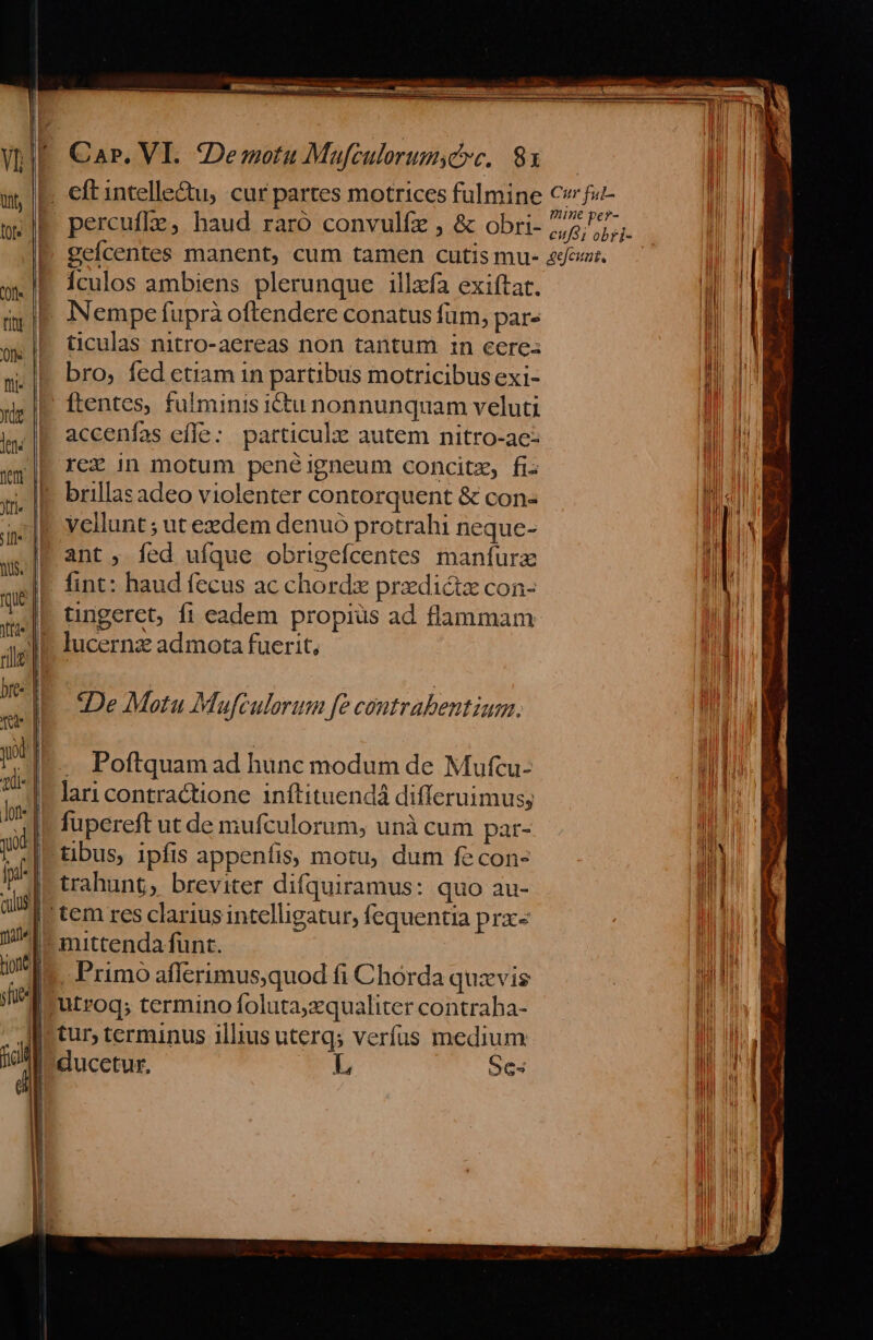 rd Car. VI. :Demotu Mafculorumyce. 831 c S . ne ^- percufle, haud raro convulfz , &amp; obri- 2^7; gefcentes manent, cum tamen cutis mu- &amp;/fcut. Ículos ambiens plerunque illzía exiítat. ticulas nitro-aereas non tantum 1n cere: bro, fed etiam 1n partibus motricibus exi- ftentes, fulminis ictu nonnunquam veluti accenfas effe: particulz: autem nitro-ae: rez in motum penéigneum concitz, fi. brillas adeo violenter contorquent &amp; con« vellunt ; ut eedem denuó protrahi neque- ant, fed ufque obrigefcentes manfurzx fint: haud fecus ac chord przdictz con- tingeret, fi eadem propiüs ad flammam lucernz admota fuerit, De Motu Mufculorum fe contrabentium. . Poftquam ad hunc modum de Mufcu- lari contractione inftituendá differuimus; fupereft ut de mufculorum, unà cum par- tibus, ipfis appeníis motu, dum fe con- trahunt, breviter difquiramus: quo au- L OC