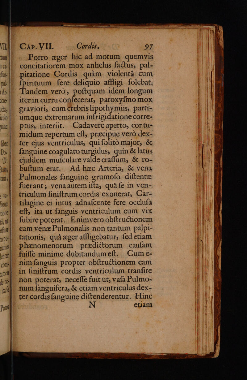 Porro xzger hic ad motum. quemvis concitatiorem mox anhelus factus, pal- pitatione Cordis quàm violentá cum fpirituum.| fere. deliquio affligi folebat. Tandem veró, poftquam idem longum iterin curru confecerat, paroxyfmo mox graviori, cum Crebrislipothymiis, parti- umque éxtremarum infrigidatione corre- ptus, interiit. . Cadavere aperto, cortu- | midum repertum efl, przcipue vero dex- . ter ejus ventriculus, quifolitó major, &amp; fanguine coagulato turgidus; quin &amp; latus ejufdem mulculare valde craffum, &amp; ro- buftum erat. Ad hzc Arteria, &amp; vena Pulmonales fanguine grumofo. diftentz fuerant; venaautem iita, quàfe in ven- triculum finiftrum cordis exonerat, Car- tilagine ei intus adnafcente fere occlufa cíl; ita ut fanguis ventriculum eum vix fubire poterat. Enimvero obítructionem cam venz Pulmonalis non tantum palpi- tationis, quà «ger aflligebatur, fed etiam phxnomenorum predictorum caufam. faiffe minime dubitandum eft. Cum e- nim fanguis propter obítructionem eam in finiftrum cordis ventriculum tranfiure non poterat, necefle fuit ut, vafa Pulmo- num fanguifera, &amp; etiam ventriculus dex- ter cordis fanguine diftenderentur. Hinc etant