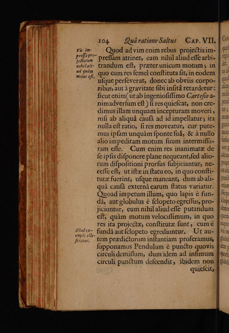 V&amp; im Quod advimenim rebus projectis um- | dps preffam attinet, eam nihil aliud effe arbi- | zibilali- trandum efl, przterunicum motum; in 44 7^ quo cum res femel conftituta fit, in eodem | motus eff. ua ufque perfeverat, donec ab obviis corpo- | ficutenim( utab ingeniofiffimo Czrftefro a- | - timadverfum eft) f1 res quiefcat, non cre- | dimus illam unquam incepturam moveri , nifi ab aliquá caufà ad id impellatur; ita | nulla eftratio, fires moveatur, cur pute- mus ipfam unquàm fpontefuá, &amp; à nullo | ram efle. Cum enim res inanimatz de | Ic ipfis difponere plane nequeant;fed alio- | rum difpofitioni prorfus fubjiciantur, ne- | cefle eft, utiftzin ftatu eo, 1n quo confti- | tutx fuerint, ufque maneant, dum ab ali- | quá cauíà externá earum ftatus variatur. | dà, autglobulus é fclopeto egreffus, pro- | jiciuntur, eum nihilaliud efle putandum | res ita projectz, conítitutx funt, cum 6 | emplo illu- fiar. tem predictorum inítantiam proferamus, | fapponamus Pendulum é puncto quovis | circuli punctum defcendit, ibidem non. quieícit; qid det. quod moli firm guy hit furíar n altius etiam Neq Klope (emm Quent Bloby dm [ quon Boi