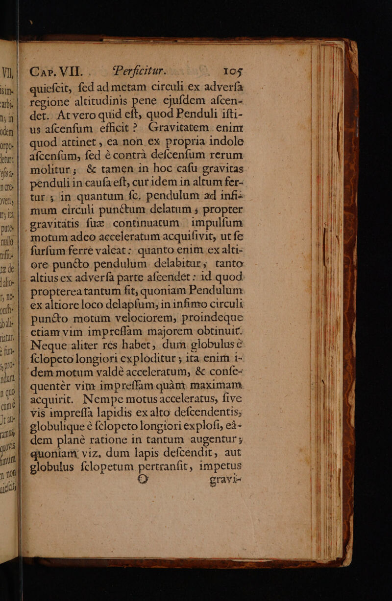 W| Car.VH.. CPerfcetar. ).. 104 EM sm| quiefcit, fed ad metam circuli ex adverfa EI ab. |. regione altitudinis pene ejufdem afcen- ui] det. Atvero quid eft, quod Penduli ifti- Xm || us afcenfum efficit ?. Gravitatem . enin o quod attinet , ea non ex Propria 1ndole E irl. afcenfum, fed écontrà defcenfum rerum | fj,| mohtur; &amp; tamen in hoc cafu gravitas. )! penduli in caufa eft; cur idem in altum fer- EE nte x,| tur; in quantum fc. pendulum ad infi: ^ AME nig| mum circuli punctum delatum ; propter BIELI put. gravitdtis fuz continuatum | impulfum EIU swly| motum adeo acceleratum acquifivit, ut fe NEUE sm. |. furfum ferre valeat :: quanto enim ex alti- gel ere puncto pendulum delabitur; tanto dioc lE altius ex adverfà parte afcendet : id quod ,x.|. Preptereatantum fit, quoniam Pendulum xfi | €x altioreloco delapfum; in infimo circuli LM - E bale | puncto motum velociorem, proindeque  etiam vim impreffam majorem obtinuit. i. |, Neque aliter res habet, dum. globulus e qi n | Íclopeto longiori ex ploditur ; ita. enim i- ll adum dem motum valde acceleratum, &amp; confe- IM 1 qu quenter vim impreffum quàm maximam A | apé| acquirit. Nempe motus acceleratus, five E Jas] e. 19 impreffa lapidis ex alto defcendentis; iu qni globulique é fclopeto longiori explofi, eá- li | dem plané ratione in tantum augentur; M spp duontara viz. dum lapis defcendit, aut EL jm globulus fclopetum pertranfit, 1mpetus EI yn d gravi- M l B EM | | | 4