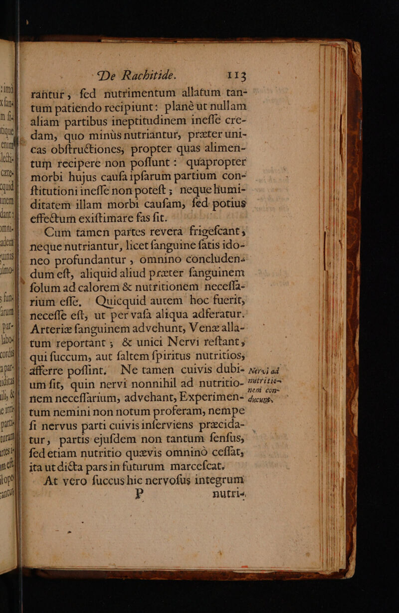 rantur; fed nutrimentum allatum tan- tum pátiendo recipiunt: planéut nullam aliam partibus ineptitudinem inefle cre- dam, quo minüsnutriantur, przter uni- cas obftructiones; propter quas alimen- tum recipere non poflunt : quapropter morbi hujus caufa ipfarum partium con- ftitutioni ineffe non poteft ; nequelíumi- ditatem illam morbi caufam, fed: potius effe&amp;turn exiftimare fas fit. : Cum tamen partes reverà frigefcant ; neque nutriantur, licet fanguine fatis ido- dum eft aliquid aliud prxter fanguinem rium effe, ' Quicquid autem. hoc fuerit, neceffe eft, ut per vafa aliqua adferatur. Arterix fanguinem advehunt, Venz alla- tum reportant ; &amp; unici Nervi reftant , qui fuccum, aut faltem fpiritus nutritios; afferre poflint; Ne tamen cuivis dubi- umfit, quin nervi nonnihil ad nutritio- nem neceffarium, advchant, Experimen- tum nemini non notum proferam, nempe fed etiam nutritio quzvis omnino ceffat, At vero fuccus hic nervofus integrum Nervi ad 2Htriiió- nem conm- ducuphs ——