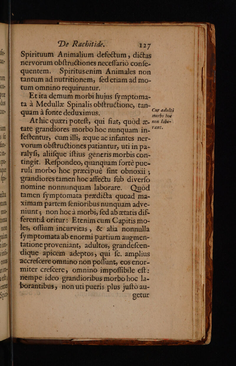 Spirituum. Animalium defectum , dictas nervorum obftructiones neceffarió confe. quentem. Spiritusenim Animales non tantum ad nutritionem; fed etiam ad mo- tum omnino requiruntur. Etita demum morbi hujus fymptoma- ta à Medullx Spinalis obftructione, tan- quam à fonte deduximus. Athic queri poteft, qui fiat, quod z- tate grandiores morbo hoc nunquam in- feftentur, cum illi, zque ac infantes ner- vorum obftru&amp;iones patiantur, uti in pa- ralyfi aliifque iftius generis morbis con- tingit. Refpondeo, quanqnam forté puc- ruli morbo hoc przcipué fint obnoxii ; grandiores tamen hoc affe&amp;u fub diverfo nomine nonnunquam laborare. Quód tamen fymptomata przdi&amp;ta quoad ma- ximam partem fenioribus nunquam adve- niunt; nonhocà morbi, fed ab xtatis dif- ferenti oritur: Etenim cum Capitis mo- les oflium incurvitas , &amp; alia nonnulla fymptomata ab enormi partium augmen- tatione proveniant, adultos, grandefcen- dique apicem adeptos, qui fc. amplius accreíceré omnino non poílunt, eos enor- miter crefcere, omnino impoffibile eft: nempe ideo grandioribus morbo hoc la- borantibus, nonuti puetis plus juftó au- getur Cur adulti merbo hoe non labe- rant,