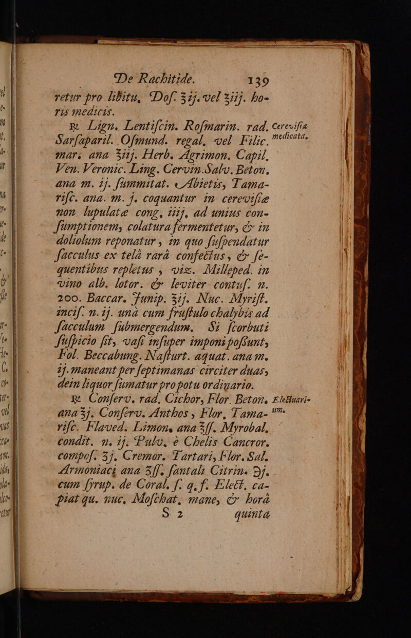 retur pro libitu, *Dof. 325. vel ziij. bo- 745 qnedicis. m Lm. Lenti[cin. Rofmarin. rad. ceeuifia Sarfaparil. Ofimnnd.. regal, «vel. Filic, tecto. mar; ana Si. Herb. Agrimon. Capil, Ven. Veronic. Lang. Cervzm.Salv. Betou., ana qm. 1j. fummitat. « Abietis, Tama- ri[c. ana. m. j. coquantur. in. cereotfie non lupulate cong, 34], ad umius con- Jfumptionems colatura fermentetur, d in doliolum reponatur , 2m quo fufpeudatur facculus ex telà varà. confettus , c fe- quentibus repletus ,. viz. Milleped. in vino alb. letor. &amp; leviter. contuf. m. 200. Baccar. Junip. 5:5. Nuc. Myriff. zncif. n. 2j. unà cum fruflulo cbalyéis ad Jacculum | fubmergendum. —.S2. [corbutz Jitfpicio fet, -vaft infuper imponi poffunt, Fol. Beccabung. Naflurt. aquat. anam. 2j. maneant per feptimanas. circiter duas, dem liquor fumatur pro potu ordigario. B. Conferv. rad. Czcbor, Flor. Betom, Ehtiuai- ana 3j. Conferv. Antbos , Flor, Tama- rifc. Plaved. Limone ana &amp;ff. Myrobal. condit. n. 1j. Pulo. é Chelis Cancror. compof. 3j. Cremor. TV artari, Flor. af. Zirinoniacg ana ff. Jantali Citrin. 8j. cum fyrup. de Coral. f. qf. Elect, ca- piat qu. suc, Mofchat, mane, c borá | 9 2 quinta