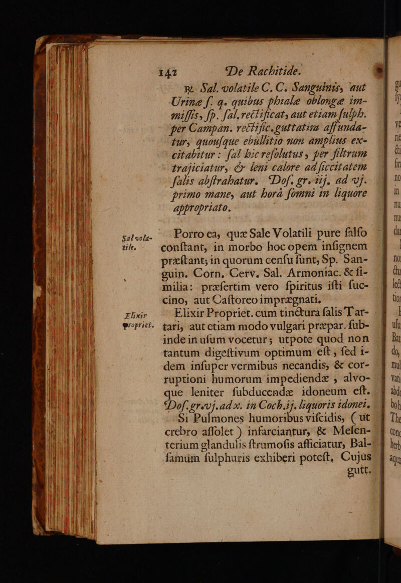 i Y i n | ! a J | Hu | i e EHI n ! | | !l N Iu Bi M mq l WA BHL EE E EHE I ! | | | IE WA E NEIDUE DD TOREM um ! | ll Il iu ] MIL IDEE ME il l M Bn qd MAIER OE E | LL E l i] M MN ft We ME IPHIPE | i Iit MH lu di TT We ROO ii EIER il Wi d ll ] | il I , AM P AMI Il di l hi ul Ii IM EIEEL DAT uH WIE CHE UI Nj WIE LY t E TED PEL ] ' ili 4 n n ARIA HN !h li ET o WT md | W l l T1 T M b | WEE EIN WI A A i lil UA. lr | | d J MN i ULP E EM i I » | TL uh WE | | Jh | j Tb | ! | i l ! M WE E RARLLIUI ds TAI W Id i LUDIBI M Mi B M E nN i a |n TIT ii ] iil MT: Ml | Wn J ri n n M Ng d Id n Ni TE ILLE ta l 1 ELTE Hi V UI E LOU E RHE UIUU ln ! TA iu EP 1 MH ME TIE FTU] i ind Iu M i IH | | f j | EET | 4 ] ' Y I ll | IM tile. Elixir eroprict. «De Rachitide. n. Sal. volatile C. C. Sanguinis, aut Urine f. q. quibus phiale oblonge im- eniffess [p. fal.rectificat, aut etzam fuiph. ger Campan. vetfific.guttatim. affunda- fur, quou[que ebullitio nom amplius ex- citabitur : (al bicrefolutus y per filtrum trajiciatur, c leni calore ad fucitatem falis abffrabatur. | IDof, gr. iij. ad vj. primo mane, aut bora fomni 1m liquore appropriato. Porro ea, quz Sale Volatili pure falfo conftant, in morbo hocopem infignem priftant; in quorum cenfu funt, Sp. San- guin, Corn, Cerv. Sal. Armonirac. &amp; fi- milia: przfertim vero fpiritus ifti fuc- cino, aut Caftoreo imprzxgnati, 142 tari; aut ctiam modo vulgari przpar.fub- inde in ufum vocetur; utpote quod non tantum digeftivum optimum eft , fed 1- dem infuper vermibus necandis, &amp; cor- ruptioni humorum impediendz ; alvo- que leniter fubducende idoneum eft. SDof. grevj.ad x. in Coch.ij. liquoris donet. Si Pulmones humoribus vifcidis, ( ut crebro affolet ) infarciantur, &amp; Mefen- terium glandulis ftrumofis afficiatur, Bal- famium fulphuris exhiberi poteft, Cujus gutt.
