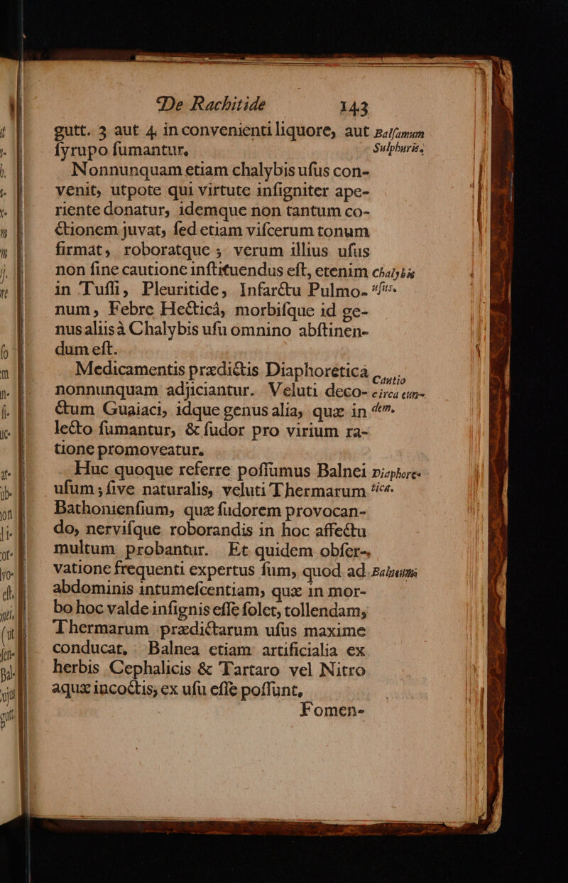 gutt. 3 aut 4 inconvenienti liquore, aut z;/irum Íyrupo fumantur, Sulphuris. Nonnunquam etiam chalybis ufus con- venit, utpote qui virtute infigniter ape- riente donatur, idemque non tantum co- &amp;ionem juvat, fed etiam vifcerum tonum firmat, roboratque ;. verum illius ufus non fine cautione inftituendus eft, etenim cinia in Tuffi, Pleuritide, Infar&amp;tu Pulmo. ^ num, Febre HeGtcà, morbifque id ge- nusaliisà Chalybis ufu omnino abftinen- dum eft. Medicamentis przdi&amp;is Diaphoretica .,, ,. tione promoveatur. | .. Huc quoque referre poffumus Balnei riae ufum ;fíive naturalis, veluti Thermarum ^*^ Dathonienfium, quz fudorem provocan- do, nervifque roborandis in hoc affectu multum probantur. Et quidem obfer- vatione frequenti expertus fum, quod. ad. z«zems abdominis intumefcentiam, qux 1n mor- bo hoc valde infignis effe folet, tollendam; Thermarum przdictarum ufus maxime conducat, Balnea etiam artificialia ex herbis Cephalicis &amp; Tartaro vel Nitro aqux incoctis; ex ufu efle poffunt, | Fomen-