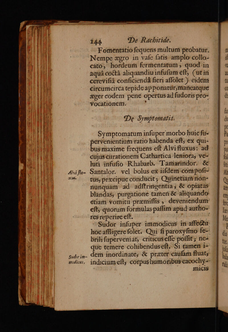 BU d Fomentatió fequens multum probatur. TD | Nempe xgro in vafe fatis amplo collo- E cato, hordeum fermentatum , quod 1n B I aquá co&amp;tà aliquandiu infufum eft; (üt iri ] jl cerevifià conficienda fieri affolet ). eidém NI ^. €éircumcirca tepide apponatür,maneatque TH ager codem pené opertusad fudoris pro- ub  'Yocationem. : *«De Symptomatis. EE Symptomatum infuper morbo huic fu- ia pervenientium ratio habenda eft; ex qui- Wn EONMUN bus maxime frequens eft Alvifluxus: ad TD. M cujas earationem Cátharticá leniora, ve- | luti infufio Rhabarb. 'Tamarindor. &amp; dca tus; prxcipue conducit ; Quinetiam nón- nunquam ad adfítrimgentia ; &amp; opiatas blandas, purgatione tamen &amp; aliquando res reperire eft. | Sudor infuper immodicus in affedtu i bril faperveniát; criticus effe poffit ; ne- que temere cohibenduseft. 51 tamen 1- ILI sd; i. dem inordinate, &amp; prater caufam fluat; micis