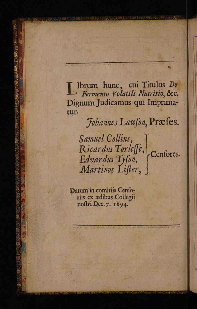  T. Ioram hünc, cui Titulus De Fermento Volatili Nutritio, &amp;c. Dignum Judicamus qui Imprima- tut. fobannes Law[on, Pxsefes. Samuel Collins, ] Racar dus Torle(fz, | | [ Ji Datum in comitis Cenfo- riis ex xdibus Collegii noftri Dec. 7. 1694.       