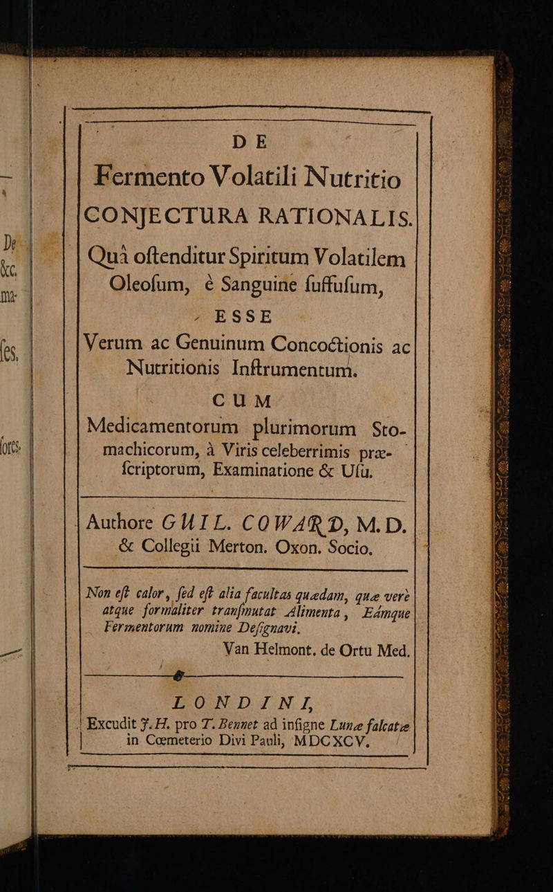                  DE Fermento Volatili Nutritio CO NJE CTURA RATIONALIS. Oleofum, é Sanguine fuffufum, ABESSE Nutridonis Inftrumentuni. ClM Medicamentorum plurimorum | Sto- machicorum, à Viris celeberrimis prz- Ícriptorum, Examinatione &amp; Ufü.  Authore GIL. COWARG D, M.D. &amp; Collegü Merton. Oxon. Socio.  Non efr. calor, fed eft alia facultas quedam, que vere Fermentorum nomine Defignavi. Van Helmont. de Ortu Med. Ser. ui ^ LONDINI, in Cemeterio Divi Paulli; MDCXCV. |  MUS v. dun NE Ra ig ^ 3e Y Mrs ES n Lr d e A SS - A9 YS -—p e 2 d Pf an^ * * X ES OA A S ven A bri Re rers d VA de uA, IHR