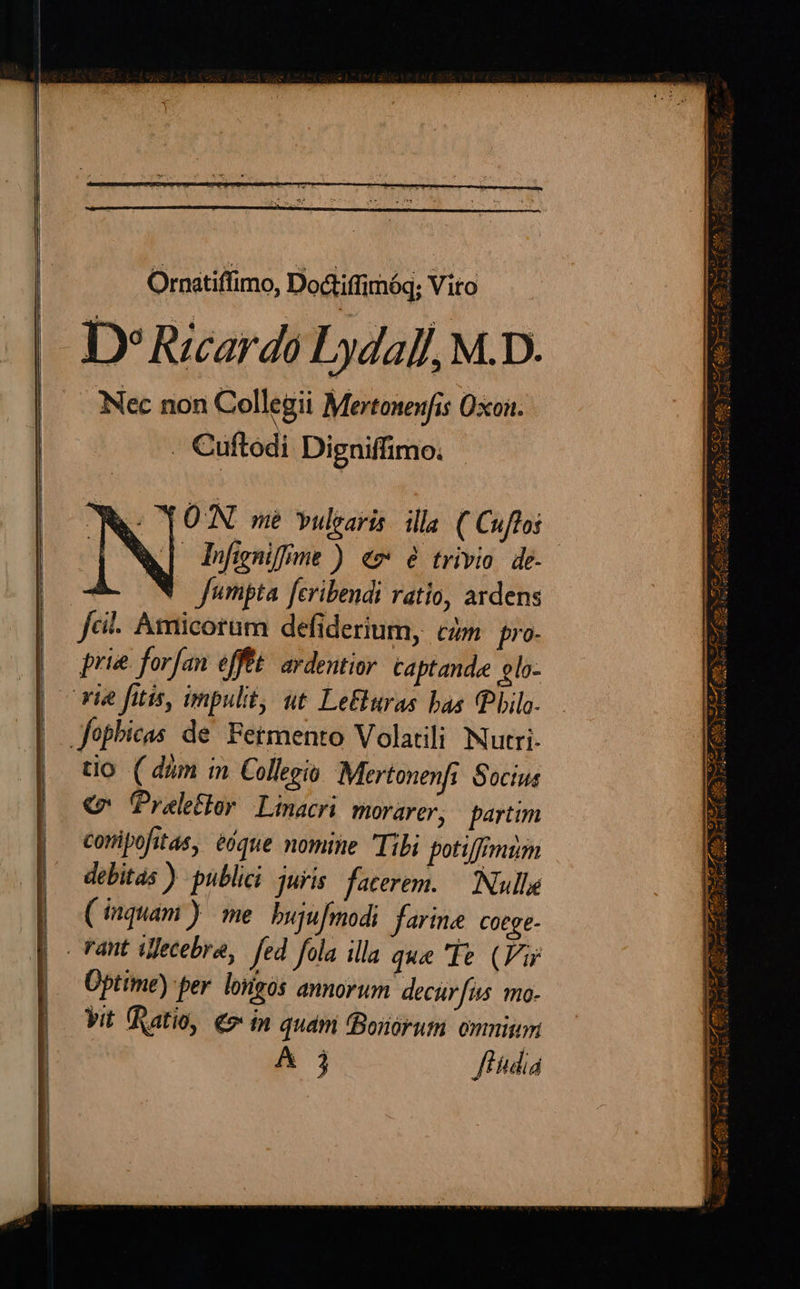 Ornatiffimo, Dodiiffimóq; Vito D» Ricardo Lydalf, M.D. Nec non Collegii Mertonenfis Oxon. . Cuftodi Digniffimo. fumpta. fcribendi ratio, ardens fci. Amicorum defiderium, czm. pro- vie fitis, impulit, ut LeEluras bas (Pbilo- Jophicas de. Fetmento Volatili Nutri- tio. ( dum in Collegio Mertonenfi Socius € ÜPraleflor Linacri morarer, partim conipofitas, éóque nomine Tibi potiffimim debitas ) publici juris facerem. — Nulle (inquam ) me. bujufmodi farine Cotge- . vant iljecebra, fed fola illa que 'TIe (Fi Üptime) per. lorigós annorum decur[is mo- | Vit (Ratio, €» in qudm (Bonorum omnim A j f fdiá Y 1 - ETT A WW C ES RESEUTEWS Bi cCwcc m EA . SUE NSXSVf Me oA SU ttr v ATA SI v ATEM, N M Mis erm A ut cad EN r^ d SM ) - i Neg Ss | gus m 3m el A E : d Bis zi i uci P4 d pe) 44. 4-QC ACA N SR T6 Ne TAS mn Pega ive7z ^ 3 -