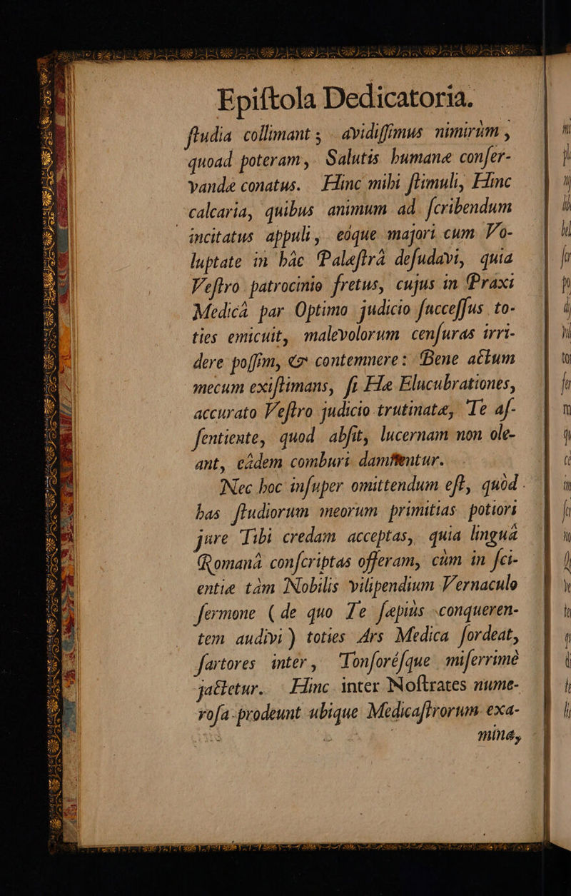 EST ^en a «Sets tyr mund z WEE I S Y SN Epiftola Dedicatoria. ftudia. collimant y — avidiffimus nimirim , quoad poteram, Salutis. bumane confer- vande conatus. — Flinc mibi fHimuli, Fic calaria, quibus, animum. ad. [cribendum luptate in bác Paleflrá defudavi, quia Vetro. patrocinio fretus, cujus in (Praxi Medica. par. Optimo | judicio fncceffus to- ties emicuit, malevolorum. cenfuras irri- dere: poffm, «7* contemnere :- Bene. a£tum mecum exiflimans, fi Fla Elucubrationes, accurato Veflro judicio trutinate, Te af- fentiente, quod abfit, lucernam non ole- ant, eadem comburi. damfieutur. INec boc infuper omittendum eff, quód bas fludiorum meorum. primitias potiori ure Tibi credam. acceptas, quia lingua (Romana. confcriptas offeram, ctm in fc- entie. tàm Nobilis vilipendium V'ernaculo fermone (de quo. Te fepiis .conqueren- tem audivi) toties Ars. Medica. Jordeat, jfartores. inter, Tonforéfque | mferrime jatletur..— Eine. inter Noftlrates ziume- rofa -prodeunt ubique Medica[frorum- exa- mina, 7 23A Sed T 28MM. Ne LUPIS VLA P ARA 7 B ZI