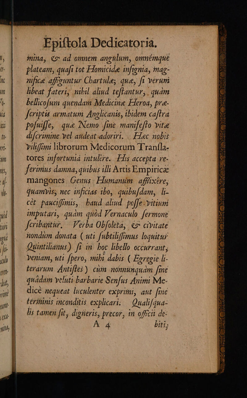 —————ÀÁ c  Epiftola Dedicatoria. plateam, quaft tot FHomicide infignia, mag- nifice affguntur Cbartule; que, ft verum bellicofum quendam Medicine Fieroa, pr«- fcriptis armatum Anglicanis, ibidem caftra pofuiffe, qua. INemo. fine manifefto vitae di if[crimme vel audeat adoriri. |. F1ec nobis vilifmi librorum Medicorum Tranfla- tores mfortunia intuere. Elis accepta. re- ferimius damna, quibus illi Axtis Empiricae mangones Genus: Flumanim | afffixtre; Quamvis, nec inficias ibo, quibu[dam, | li- cét pauciffimis, baud aliud. poffe vitium imputari, quam quód Vernaculo. fermone Jcribantir, — Verba Obfoleta, €7 civitate hondum donata ( uti fubtiliffmus loquitus Quintilianus). fi ft i. boc libello occurrant; veniam, uti fpero, mibi dabis ( Erregie l:- terárum. Ántifles ) cum nonnünquam [me quadam veluti barbarie Senfus Animi Me- dicé nequeat. luculenter exprimi, aut [rie Lrihinis imconditis. explicari Qualifqua- lis tamen ftt; digiieris, precor, tn offcit de: AA biti;                                   A RECO S Re A DIM P s d. rus Ll ^ 17 MÀ e. : E - s T Auf, d 17 D UE, E AMA aM : ; a LLOE L^f AMA OCA LA E ede LA Ndpqd 3. j- s mut E eee - ] C8d em Joni ove Jr] ; R- 1 $xÀ. 4-( uA. &amp; 35 rr Eso A2 d  senio Wagn SX Le ve  