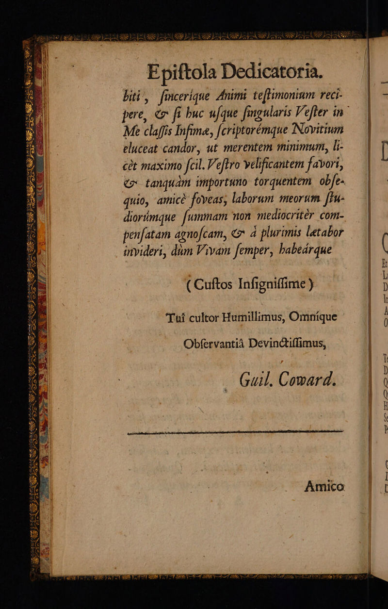 dé) dq ) Su Pd Zoe) LVtb ze) AL Se LLLA EN AVANT Epiftola Dedicatoria. bii, fmcerique. animi te[Fimonium reci- pere, € ft buc ufque fimgularis Vefter in ' Me claffis Infime, [criptorémque Novitium eluceat candor, ut merentem mimmum, li-.— | [ càt maximo fcil. eftro velificantem favori, | cp tanquam importuno torquentem. obfe- quio, amice foveas, laborum meorum [Hue | diortimque fummam on mediocritér com- — | | | | | penfatam agnofcam, & 4 plurimis letabor invideri, dm Vivam femper, babeárque | | à ( Cuftos Infigniffime ) 'Tui cultor Humillimus, Omníque | à; Obfervantià Devinctiffimus, | | T — Guil. Comard. SMMIA et o cof omit Soc tu ua RA S WM - p poney e TAS Pr MA